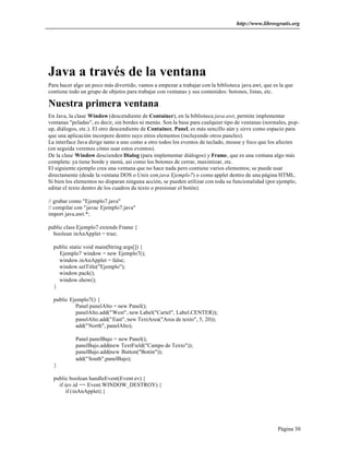 http://www.librosgratis.org 
Java a través de la ventana 
Para hacer algo un poco más divertido, vamos a empezar a trabajar con la biblioteca java.awt, que es la que 
contiene todo un grupo de objetos para trabajar con ventanas y sus contenidos: botones, listas, etc. 
Nuestra primera ventana 
En Java, la clase Window (descendiente de Container), en la biblioteca java.awt, permite implementar 
ventanas "peladas", es decir, sin bordes ni menús. Son la base para cualquier tipo de ventanas (normales, pop-up, 
diálogos, etc.). El otro descendiente de Container, Panel, es más sencillo aún y sirve como espacio para 
que una aplicación incorpore dentro suyo otros elementos (incluyendo otros paneles). 
La interface Java dirige tanto a uno como a otro todos los eventos de teclado, mouse y foco que los afecten 
(en seguida veremos cómo usar estos eventos). 
De la clase Window descienden Dialog (para implementar diálogos) y Frame, que es una ventana algo más 
completa: ya tiene borde y menú, así como los botones de cerrar, maximizar, etc. 
El siguiente ejemplo crea una ventana que no hace nada pero contiene varios elementos; se puede usar 
directamente (desde la ventana DOS o Unix con java Ejemplo7) o como applet dentro de una página HTML. 
Si bien los elementos no disparan ninguna acción, se pueden utilizar con toda su funcionalidad (por ejemplo, 
editar el texto dentro de los cuadros de texto o presionar el botón). 
Página 30 
// grabar como "Ejemplo7.java" 
// compilar con "javac Ejemplo7.java" 
import java.awt.*; 
public class Ejemplo7 extends Frame { 
boolean inAnApplet = true; 
public static void main(String args[]) { 
Ejemplo7 window = new Ejemplo7(); 
window.inAnApplet = false; 
window.setTitle("Ejemplo"); 
window.pack(); 
window.show(); 
} 
public Ejemplo7() { 
Panel panelAlto = new Panel(); 
panelAlto.add("West", new Label("Cartel", Label.CENTER)); 
panelAlto.add("East", new TextArea("Area de texto", 5, 20)); 
add("North", panelAlto); 
Panel panelBajo = new Panel(); 
panelBajo.add(new TextField("Campo de Texto")); 
panelBajo.add(new Button("Botón")); 
add("South",panelBajo); 
} 
public boolean handleEvent(Event ev) { 
if (ev.id == Event.WINDOW_DESTROY) { 
if (inAnApplet) { 
 