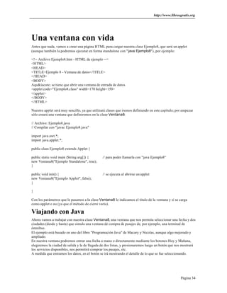 http://www.librosgratis.org 
Una ventana con vida 
Antes que nada, vamos a crear una página HTML para cargar nuestra clase Ejemplo8, que será un applet 
(aunque también la podremos ejecutar en forma standalone con "java Ejemplo8"), por ejemplo: 
<!-- Archivo Ejemplo8.htm - HTML de ejemplo --> 
<HTML> 
<HEAD> 
<TITLE>Ejemplo 8 - Ventana de datos</TITLE> 
</HEAD> 
<BODY> 
Aqu&iacute; se tiene que abrir una ventana de entrada de datos 
<applet code="Ejemplo8.class" width=170 height=150> 
</applet> 
</BODY> 
</HTML> 
Nuestro applet será muy sencillo, ya que utilizará clases que iremos definiendo en este capítulo; por empezar 
sólo creará una ventana que definiremos en la clase Ventana8: 
Página 34 
// Archivo: Ejemplo8.java 
// Compilar con "javac Ejemplo8.java" 
import java.awt.*; 
import java.applet.*; 
public class Ejemplo8 extends Applet { 
public static void main (String arg[]) { // para poder llamarla con "java Ejemplo8" 
new Ventana8("Ejemplo Standalone", true); 
} 
public void init() { // se ejecuta al abrirse un applet 
new Ventana8("Ejemplo Applet", false); 
} 
} 
Con los parámetros que le pasamos a la clase Ventana8 le indicamos el título de la ventana y si se carga 
como applet o no (ya que el método de cierre varía). 
Viajando con Java 
Ahora vamos a trabajar con nuestra clase Ventana8, una ventana que nos permita seleccionar una fecha y dos 
ciudades (desde y hasta) que simula una ventana de compra de pasajes de, por ejemplo, una terminal de 
ómnibus. 
El ejemplo está basado en uno del libro "Programación Java" de Macary y Nicolas, aunque algo mejorado y 
ampliado. 
En nuestra ventana podremos entrar una fecha a mano o directamente mediante los botones Hoy y Mañana, 
elegiremos la ciudad de salida y la de llegada de dos listas, y presionaremos luego un botón que nos mostrará 
los servicios disponibles, nos permitirá comprar los pasajes, etc. 
A medida que entramos los datos, en el botón se irá mostrando el detalle de lo que se fue seleccionando. 
 