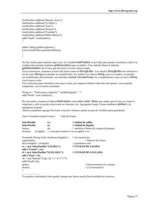 http://www.librosgratis.org 
Página 37 
listaPueblos.addItem("Buenos Aires"); 
listaPueblos.addItem("La Plata"); 
listaPueblos.addItem("Azul"); 
listaPueblos.addItem("Rosario"); 
listaPueblos.addItem("Cordoba"); 
listaPueblos.addItem("Bahía Blanca"); 
add("South", listaPueblos); 
} 
public String getDescription() { 
return listaPueblos.getSelectedItem(); 
} 
} 
No hay mucho para analizar aquí, creo. La variable listaPueblos es privada, pero puede consultarse cuál es la 
ciudad seleccionada mediante getDescription (que es public). Este método llama al método 
getSelectedItem de la lista, que devuelve el texto seleccionado. 
En el constructor, armamos el texto del título como un StringBuffer. Los objetos StringBuffer son similares a 
los de clase String pero pueden ser modificados. En cambio los objetos String, una vez creados, no pueden 
ser modificados directamente: sus métodos (concat, toLowerCase, etc.) simplemente crean un nuevo String 
con el nuevo valor. 
Esto lo hicimos para introducir esta nueva clase; por supuesto hubiera sido más fácil poner, como pueden 
comprobar, con el mismo resultado: 
String tit = "Seleccione ciudad de "+salidaOllegada+": "; 
add("North", new Label(tit)); 
Por otra parte, creamos el objeto listaPueblos como new List(4, false), que indica que la lista va a tener 4 
renglones y sólo se puede seleccionar un ítem por vez. Agregamos luego 6 ítems mediante addItem y la 
agregamos al panel. 
Ahora ya podemos agregar las listas a nuestra ventana y poner un par de variables para guardarlas: 
class Ventana8 extends Frame { // hija de Frame 
SelecPueblo cs; // ciudad de salida 
SelecPueblo cl; // ciudad de llegada 
button ok; // también el botón de compra de pasajes 
boolean enApplet; // y otra para indicar si es un applet o no 
Ventana8 (String titulo, boolean enApplet) { // un constructor 
super(titulo); // llama al de Frame 
this.enApplet = enApplet; // guardamos esto 
cs = new SelecPueblo("SALIDA"); // CIUDAD DE SALIDA 
add ("Center", cs); 
cl = new SelecPueblo("LLEGADA"); // CIUDAD DE LLEGADA 
add ("East", cl); 
ok = new Button("Viaje: de ? a ? el ?/?/?"); 
add("South",ok); 
pack(); // dimensionamos la ventana 
show(); // y la mostramos! 
} 
........................... 
Ya pueden ir probando cómo queda, aunque por ahora mucha funcionalidad no tenemos... 
 