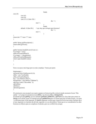 http://www.librosgratis.org 
Página 39 
break; 
case (4): 
case (6): 
case (9): 
case (11): if (dia>30) { 
dia = 1; 
mes++; 
} 
break; 
default: if (dia>28) { // ojo, hay que corregir para bisiestos! 
dia = 1; 
mes++; 
} 
} 
return dia+"/"+mes+"/"+ano; 
} 
public String getDescription() { 
return elDia.getText(); 
} 
public boolean handleEvent (Event e) { 
if (e.target == hoy) 
elDia.setText(GetHoy()); 
if (e.target == diasiguiente) 
elDia.setText(GetManana()); 
return super.handleEvent(e); 
} 
} 
Este es un poco más largo pero no más complejo. Vamos por parte: 
DiaPartida() { 
setLayout (new GridLayout (4,1)); 
elDia = new TextField(); 
elDia.setText(GetHoy()); 
hoy = new Button ("Hoy"); 
diasiguiente = new Button ("Mañana"); 
add (new Label ("Día salida: ")); 
add (elDia); 
add (hoy); 
add (diasiguiente); 
} 
El constructor crea un panel con cuatro campos en forma de grilla vertical, donde mostrará el texto "Día 
salida: ", el campo de entrada de texto elDia y los botones hoy y diasiguiente. 
El método privado getHoy usa los métodos getDate, getMonth y getYear de la clase date para armar un 
String con la fecha actual. El método privado getManana hace lo mismo para leer la fecha actual, y le suma 
1 al día para tener el día siguiente. El switch siguiente verifica que si pasó de fin de mes tome el primer día y 
el mes siguiente (o el primer día del año siguiente si es en diciembre). Notar que no se consideraron los años 
bisiestos en febrero para no complicar el método, pero no es difícil de corregir. 
 