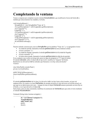 http://www.librosgratis.org 
Completando la ventana 
Vamos a empezar por completar nuestro método ActualizaBoton, que modificará el texto del botón ok a 
medida que seleccionemos las ciudades y la fecha: 
Página 41 
void ActualizaBoton() { 
StringBuffer b = new StringBuffer("Viaje: de "); 
if (cs.getDescription() != null) b.append(cs.getDescription()); 
else b.append("?"); 
b.append(" a "); 
if (cl.getDescription() != null) b.append(cl.getDescription()); 
else b.append("?"); 
b.append(" el "); 
if (dp.getDescription() != null) b.append(dp.getDescription()); 
else b.append("?/?/?"); 
ok.setLabel(b.toString()); 
} 
Nuestro método comienza por crear un StringBuffer con las palabras "Viaje: de ", y va agregando el resto: 
· la ciudad de partida, llamando al método getDescription de cs (ciudad de salida) 
· el texto constante " a " 
· la ciudad de llegada, llamando al método getDescription de cl (ciudad de llegada) 
· el texto constante " el " 
· la fecha seleccionada, llamando al método getDescription de dp (día de partida) 
Si en cualquier caso recibe un string nulo, pone un signo de pregunta (o ?/?/? para la fecha). 
El método setLabel, sobre el objeto ok de tipo Label, modifica la "etiqueta" del botón. 
Realmente nos devuelven null los métodos que llamamos si no hay selección hecha? 
Veamos: 
class SelecPueblo extends Panel { 
private List listaPueblos; 
............................ 
public String getDescription() { 
return listaPueblos.getSelectedItem(); 
}} 
El método getSelectedItem de la clase List devuelve null si no hay ítems seleccionados, así que acá 
andamos bien. En cuanto a la clase DiaPartida, de entrada inicializa el valor del texto en la fecha actual, así 
que aquí no se daría nunca este caso... Aunque al crear el objeto Ventana8 estamos poniendo un texto fijo en 
el botón, y no el que devuelve el objeto dp. 
Sería mejor, para ser más consistente, modificar el constructor de Ventana8 para que arme el texto mediante 
el método ActualizaBotón: 
Ventana8 (String titulo, boolean enApplet) { 
........................................ 
ok = new Button("cualquiera"); 
ActualizaBoton(); 
add("South",ok); 
pack(); 
show(); 
} 
 