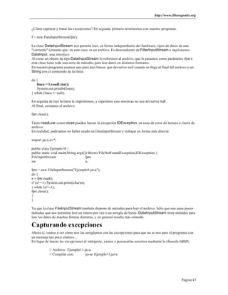 http://www.librosgratis.org 
Página 47 
¿Cómo capturar y tratar las excepciones? En seguida; primero terminemos con nuestro programa. 
f = new DataInputStream(fptr); 
La clase DataInputStream nos permite leer, en forma independiente del hardware, tipos de datos de una 
"corriente" (stream) que, en este caso, es un archivo. Es descendiente de FilterInputStream e implementa 
DataInput, una interface. 
Al crear un objeto de tipo DataInputStream lo referimos al archivo, que le pasamos como parámetro (fptr); 
esta clase tiene toda una serie de métodos para leer datos en distintos formatos. 
En nuestro programa usamos uno para leer líneas, que devuelve null cuando se llega al final del archivo o un 
String con el contenido de la línea: 
do { 
linea = f.readLine(); 
System.out.println(linea); 
} while (linea != null); 
En seguida de leer la línea la imprimimos, y repetimos esto mientras no nos devuelva null. 
Al final, cerramos el archivo: 
fptr.close(); 
Tanto readLine como close pueden lanzar la excepción IOException, en caso de error de lectura o cierre de 
archivo. 
En realidad, podríamos no haber usado un DataInputStream y trabajar en forma más directa: 
import java.io.*; 
public class Ejemplo10 { 
public static void main(String args[]) throws FileNotFoundException,IOException { 
FileInputStream fptr; 
int n; 
fptr = new FileInputStream("Ejemplo9.java"); 
do { 
n = fptr.read(); 
if (n!=-1) System.out.print((char)n); 
} while (n!=-1); 
fptr.close(); 
} 
} 
Ya que la clase FileInputStream también dispone de métodos para leer el archivo. Sólo que son unos pocos 
métodos que nos permiten leer un entero por vez o un arreglo de bytes. DataInputStream tiene métodos para 
leer los datos de muchas formas distintas, y en general resulta más cómodo. 
Capturando excepciones 
Ahora sí, vamos a ver cómo nos las arreglamos con las excepciones para que no se nos pare el programa con 
un mensaje tan poco estético... 
En lugar de lanzar las excepciones al intérprete, vamos a procesarlas nosotros mediante la cláusula catch: 
// Archivo: Ejemplo11.java 
// Compilar con: javac Ejemplo11.java 
 
