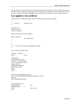 http://www.librosgratis.org 
Hay que notar que cuando se lanza una excepción el programa igual se detiene, porque el código que sigue al 
lanzamiento de la excepción no se ejecuta. Veremos luego cómo se comporta esto en un objeto que fue creado 
por otro, y cómo usar la instrucción finally para poner una parte de código que se ejecute pase lo que pase. 
Los applets y los archivos 
Veamos cómo se comporta esta aplicación si la modificamos para usarla como applet. 
/* 
// ----- Archivo: Ejemplo12.java 
*/ 
Página 49 
import java.io.*; 
import java.awt.*; 
import java.applet.*; 
public class Ejemplo12 extends Applet { 
public void init() { 
new Ventana12(); 
} 
} 
/* 
// -------- Esta clase es la que en realidad hace el trabajo 
*/ 
class Ventana12 extends Frame { 
TextArea contenido; 
Button cerrar; 
Ventana12() { 
super("Ejemplo de E/S"); 
contenido = new TextArea(); 
cerrar = new Button("Cerrar"); 
CargarArchivo(); 
add("North",contenido); 
add("South",cerrar); 
pack(); 
show(); 
} 
public boolean handleEvent(Event e) { 
if ((e.id==Event.WINDOW_DESTROY)||(e.target==cerrar)) 
dispose(); 
return super.handleEvent(e); 
} 
void CargarArchivo() { 
FileInputStream fptr; 
DataInputStream f; 
String linea = null; 
try { 
 