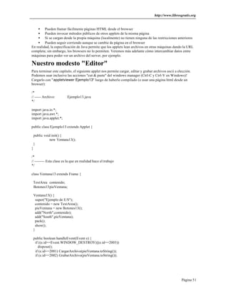 http://www.librosgratis.org 
· Pueden llamar fácilmente páginas HTML desde el browser 
· Pueden invocar métodos públicos de otros applets de la misma página 
· Si se cargan desde la propia máquina (localmente) no tienen ninguna de las restricciones anteriores 
· Pueden seguir corriendo aunque se cambie de página en el browser 
En realidad, la especificación de Java permite que los applets lean archivos en otras máquinas dando la URL 
completa; sin embargo, los browsers no lo permiten. Veremos más adelante cómo intercambiar datos entre 
máquinas para poder ver un archivo del server, por ejemplo. 
Nuestro modesto "Editor" 
Para terminar este capítulo, el siguiente applet nos permite cargar, editar y grabar archivos ascii a elección. 
Podemos usar inclusive las acciones "cut & paste" del windows manager (Ctrl-C y Ctrl-V en Windows)! 
Cargarlo con "appletviewer Ejemplo13" luego de haberlo compilado (o usar una página html desde un 
browser): 
/* 
// ----- Archivo: Ejemplo13.java 
*/ 
Página 51 
import java.io.*; 
import java.awt.*; 
import java.applet.*; 
public class Ejemplo13 extends Applet { 
public void init() { 
new Ventana13(); 
} 
} 
/* 
// -------- Esta clase es la que en realidad hace el trabajo 
*/ 
class Ventana13 extends Frame { 
TextArea contenido; 
Botones13pieVentana; 
Ventana13() { 
super("Ejemplo de E/S"); 
contenido = new TextArea(); 
pieVentana = new Botones13(); 
add("North",contenido); 
add("South",pieVentana); 
pack(); 
show(); 
} 
public boolean handleEvent(Event e) { 
if ((e.id==Event.WINDOW_DESTROY)||(e.id==2003)) 
dispose(); 
if (e.id==2001) CargarArchivo(pieVentana.toString()); 
if (e.id==2002) GrabarArchivo(pieVentana.toString()); 
 