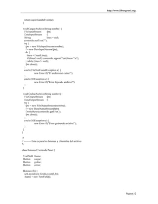 http://www.librosgratis.org 
Página 52 
return super.handleEvent(e); 
} 
void CargarArchivo(String nombre) { 
FileInputStream fptr; 
DataInputStream f; 
String linea = null; 
contenido.setText(""); 
try { 
fptr = new FileInputStream(nombre); 
f = new DataInputStream(fptr); 
do { 
linea = f.readLine(); 
if (linea!=null) contenido.appendText(linea+"n"); 
} while (linea != null); 
fptr.close(); 
} 
catch (FileNotFoundException e) { 
new Error13("El archivo no existe!"); 
} 
catch (IOException e) { 
new Error13("Error leyendo archivo!"); 
} 
} 
void GrabarArchivo(String nombre) { 
FileOutputStream fptr; 
DataOutputStream f; 
try { 
fptr = new FileOutputStream(nombre); 
f = new DataOutputStream(fptr); 
f.writeBytes(contenido.getText()); 
fptr.close(); 
} 
catch (IOException e) { 
new Error13("Error grabando archivo!"); 
} 
} 
} 
/* 
// -------- Esta es para los botones y el nombre del archivo 
*/ 
class Botones13 extends Panel { 
TextField fname; 
Button cargar; 
Button grabar; 
Button cerrar; 
Botones13() { 
setLayout(new GridLayout(1,4)); 
fname = new TextField(); 
 