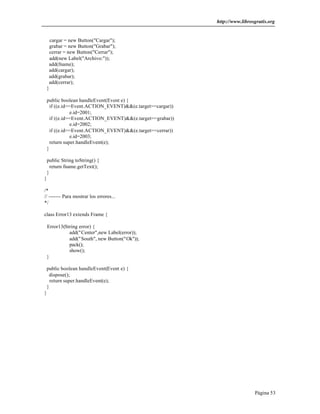 http://www.librosgratis.org 
Página 53 
cargar = new Button("Cargar"); 
grabar = new Button("Grabar"); 
cerrar = new Button("Cerrar"); 
add(new Label("Archivo:")); 
add(fname); 
add(cargar); 
add(grabar); 
add(cerrar); 
} 
public boolean handleEvent(Event e) { 
if ((e.id==Event.ACTION_EVENT)&&(e.target==cargar)) 
e.id=2001; 
if ((e.id==Event.ACTION_EVENT)&&(e.target==grabar)) 
e.id=2002; 
if ((e.id==Event.ACTION_EVENT)&&(e.target==cerrar)) 
e.id=2003; 
return super.handleEvent(e); 
} 
public String toString() { 
return fname.getText(); 
} 
} 
/* 
// ------- Para mostrar los errores... 
*/ 
class Error13 extends Frame { 
Error13(String error) { 
add("Center",new Label(error)); 
add("South", new Button("Ok")); 
pack(); 
show(); 
} 
public boolean handleEvent(Event e) { 
dispose(); 
return super.handleEvent(e); 
} 
} 
 