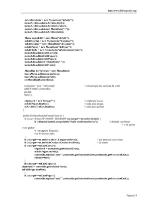 http://www.librosgratis.org 
Página 55 
mArchivoSalir = new MenuItem("&Salir"); 
menuArchivo.add(mArchivoAbrir); 
menuArchivo.add(mArchivoGrabar); 
menuArchivo.add(new MenuItem("-")); 
menuArchivo.add(mArchivoSalir); 
Menu menuEdit = new Menu("&Edit"); 
mEditCortar = new MenuItem("Cor&tar"); 
mEditCopiar = new MenuItem("&Copiar"); 
mEditPegar = new MenuItem("&Pegar"); 
mEditTodo = new MenuItem("&Seleccionar todo"); 
menuEdit.add(mEditCortar); 
menuEdit.add(mEditCopiar); 
menuEdit.add(mEditPegar); 
menuEdit.add(new MenuItem("-")); 
menuEdit.add(mEditTodo); 
MenuBar barraMenu = new MenuBar(); 
barraMenu.add(menuArchivo); 
barraMenu.add(menuEdit); 
setMenuBar(barraMenu); 
contenido = new TextArea(); // solo pongo una ventana de texto 
add("Center",contenido); 
pack(); 
show(); 
clipboard = new String(""); // clipboard vacío, 
mEditPegar.disable(); // nada para pegar, 
mArchivoGrabar.disable(); // nada para grabar 
} 
public boolean handleEvent(Event e) { 
if ((e.id==Event.WINDOW_DESTROY)||(e.target==mArchivoSalir)) { 
if (editado) System.out.println("Pedir confirmación!n"); // debería confirmar 
// si se quiere 
ir sin grabar! 
if (enApplet) dispose(); 
else System.exit(0); 
} 
if (e.target==mArchivoAbrir) CargarArchivo(); // acá proceso selecciones 
if (e.target==mArchivoGrabar) GrabarArchivo(); // de menú 
if (e.target==mEditCortar) { 
clipboard = contenido.getSelectedText(); 
mEditPegar.enable(); 
contenido.replaceText("",contenido.getSelectionStart(),contenido.getSelectionEnd()); 
editado=true; 
} 
if (e.target==mEditCopiar) { 
clipboard = contenido.getSelectedText(); 
mEditPegar.enable(); 
} 
if (e.target==mEditPegar) { 
contenido.replaceText("",contenido.getSelectionStart(),contenido.getSelectionEnd()); 
 