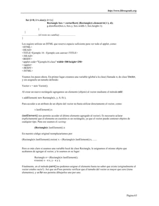 http://www.librosgratis.org 
Página 65 
for (i=0; i<v.size(); i++) { 
Rectangle box = cortarRect( (Rectangle)v.elementAt( i ), d); 
g.drawRect(box.x, box.y, box.width-1, box.height-1); 
} 
} 
........................ (el resto no cambia) ........................ 
} 
Les sugiero utilizar un HTML que reserve espacio suficiente para ver todo el applet, como: 
<HTML> 
<HEAD> 
<TITLE>Ejemplo 16 - Ejemplo con canvas</TITLE> 
</HEAD> 
<BODY> 
<applet code="Ejemplo16.class" width=300 height=250> 
</applet> 
</BODY> 
</HTML> 
Veamos los pasos ahora. En primer lugar creamos una variable (global a la clase) llamada v, de clase Vector, 
y sin asignarle un tamaño definido: 
Vector v = new Vector(); 
Al crear un nuevo rectángulo agregamos un elemento (objeto) al vector mediante el método add: 
v.addElement( new Rectangle(x, y, 0, 0) ); 
Para acceder a un atributo de un objeto del vector no basta utilizar directamente el vector, como: 
v.lastElement().x 
(lastElement() nos permite acceder al último elemento agregado al vector). Es necesario aclarar 
explícitamente que el elemento en cuestión es un rectángulo, ya que el vector puede contener objetos de 
cualquier tipo. Para eso usamos el casting: 
(Rectangle)v.lastElement().x 
En nuestro código original reemplazaríamos por: 
(Rectangle)v.lastElement().resize( x - (Rectangle)v.lastElement().x, ...... 
Pero es más claro si usamos una variable local de clase Rectangle, le asignamos el mismo objeto que 
acabamos de agregar al vector, y lo usamos en su lugar: 
Rectangle r = (Rectangle)v.lastElement(); 
r.resize( x - r.x, y - r.y ); 
Finalmente, en el método paint() no podemos asignar el elemento hasta no saber que existe (originalmente el 
vector estaba vacío!). Así que un if nos permite verificar que el tamaño del vector es mayor que cero (tiene 
elementos), y un for nos permite dibujarlos uno por uno. 
 