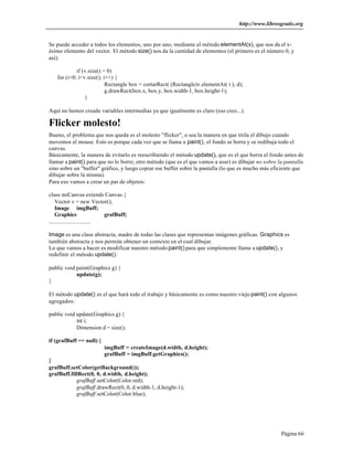http://www.librosgratis.org 
Se puede acceder a todos los elementos, uno por uno, mediante el método elementAt(x), que nos da el x-ésimo 
elemento del vector. El método size() nos da la cantidad de elementos (el primero es el número 0, y 
Página 66 
así): 
if (v.size() > 0) 
for (i=0; i<v.size(); i++) { 
Rectangle box = cortarRect( (Rectangle)v.elementAt( i ), d); 
g.drawRect(box.x, box.y, box.width-1, box.height-1); 
} 
Aquí no hemos creado variables intermedias ya que igualmente es claro (eso creo...). 
Flicker molesto! 
Bueno, el problema que nos queda es el molesto "flicker", o sea la manera en que titila el dibujo cuando 
movemos el mouse. Esto es porque cada vez que se llama a paint(), el fondo se borra y se redibuja todo el 
canvas. 
Básicamente, la manera de evitarlo es reescribiendo el método update(), que es el que borra el fondo antes de 
llamar a paint() para que no lo borre; otro método (que es el que vamos a usar) es dibujar no sobre la pantalla 
sino sobre un "buffer" gráfico, y luego copiar ese buffer sobre la pantalla (lo que es mucho más eficiente que 
dibujar sobre la misma). 
Para eso vamos a crear un par de objetos: 
class miCanvas extends Canvas { 
Vector v = new Vector(); 
Image imgBuff; 
Graphics grafBuff; 
............................. 
Image es una clase abstracta, madre de todas las clases que representan imágenes gráficas. Graphics es 
también abstracta y nos permite obtener un contexto en el cual dibujar. 
Lo que vamos a hacer es modificar nuestro método paint() para que simplemente llame a update(), y 
redefinir el método update(): 
public void paint(Graphics g) { 
update(g); 
} 
El método update() es el que hará todo el trabajo y básicamente es como nuestro viejo paint() con algunos 
agregados: 
public void update(Graphics g) { 
int i; 
Dimension d = size(); 
if (grafBuff == null) { 
imgBuff = createImage(d.width, d.height); 
grafBuff = imgBuff.getGraphics(); 
} 
grafBuff.setColor(getBackground()); 
grafBuff.fillRect(0, 0, d.width, d.height); 
grafBuff.setColor(Color.red); 
grafBuff.drawRect(0, 0, d.width-1, d.height-1); 
grafBuff.setColor(Color.blue); 
 