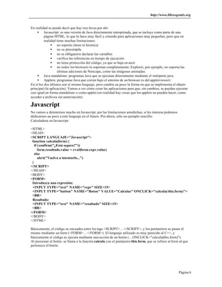 http://www.librosgratis.org 
Página 6 
En realidad se puede decir que hay tres Javas por ahí: 
· Javascript: es una versión de Java directamente interpretada, que se incluye como parte de una 
página HTML, lo que lo hace muy fácil y cómodo para aplicaciones muy pequeñas, pero que en 
realidad tiene muchas limitaciones: 
· no soporta clases ni herencia 
· no se precompila 
· no es obligatorio declarar las variables 
· verifica las referencias en tiempo de ejecución 
· no tiene protección del código, ya que se baja en ascii 
· no todos los browsers lo soportan completamente; Explorer, por ejemplo, no soporta las 
últimas adiciones de Netscape, como las imágenes animadas. 
· Java standalone: programas Java que se ejecutan directamente mediante el intérprete java. 
· Applets: programas Java que corren bajo el entorno de un browser (o del appletviewer) 
En sí los dos últimos son el mismo lenguaje, pero cambia un poco la forma en que se implementa el objeto 
principal (la aplicación). Vamos a ver cómo crear las aplicaciones para que, sin cambios, se puedan ejecutar 
casi igual en forma standalone o como applet (en realidad hay cosas que los applets no pueden hacer, como 
acceder a archivos sin autorización). 
Javascript 
No vamos a detenernos mucho en Javascript, por las limitaciones antedichas; si les interesa podemos 
dedicarnos un poco a este lenguaje en el futuro. Por ahora, sólo un ejemplo sencillo: 
Calculadora en Javascript: 
<HTML> 
<HEAD> 
<SCRIPT LANGUAJE="Javascript"> 
function calcula(form) { 
if (confirm("¿Está seguro?")) 
form.resultado.value = eval(form.expr.value) 
else 
alert("Vuelva a intentarlo...") 
} 
</SCRIPT> 
</HEAD> 
<BODY> 
<FORM> 
Introduzca una expresión: 
<INPUT TYPE="text" NAME="expr" SIZE=15> 
<INPUT TYPE="button" NAME="Boton" VALUE="Calcular" ONCLICK="calcula(this.form)"> 
<BR> 
Resultado: 
<INPUT TYPE="text" NAME="resultado" SIZE=15> 
<BR> 
</FORM> 
</BODY> 
</HTML> 
Básicamente, el código se encuadra entre los tags <SCRIPT>…</SCRIPT>, y los parámetros se pasan al 
mismo mediante un form (<FORM>…</FORM>). El lenguaje utilizado es muy parecido al C++, y 
básicamente el código se ejecuta mediante una acción de un botón (…ONCLICK="calcula(this.form)"). 
Al presionar el botón, se llama a la función calcula con el parámetro this.form, que se refiere al form al que 
pertenece el botón. 
 
