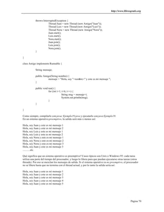http://www.librosgratis.org 
Página 70 
throws InterruptedException { 
Thread Juan = new Thread (new Amigo("Juan")); 
Thread Luis = new Thread (new Amigo("Luis")); 
Thread Nora = new Thread (new Amigo("Nora")); 
Juan.start(); 
Luis.start(); 
Nora.start(); 
Juan.join(); 
Luis.join(); 
Nora.join(); 
} 
} 
class Amigo implements Runnable { 
String mensaje; 
public Amigo(String nombre) { 
mensaje = "Hola, soy "+nombre+" y este es mi mensaje "; 
} 
public void run() { 
for (int i=1; i<6; i++) { 
String msg = mensaje+i; 
System.out.println(msg); 
} 
} 
} 
Como siempre, compilarlo con javac Ejemplo19.java y ejecutarlo con java Ejemplo19. 
En un sistema operativo preemptivo, la salida será más o menos así: 
Hola, soy Juan y este es mi mensaje 1 
Hola, soy Juan y este es mi mensaje 2 
Hola, soy Luis y este es mi mensaje 1 
Hola, soy Luis y este es mi mensaje 2 
Hola, soy Nora y este es mi mensaje 1 
Hola, soy Nora y este es mi mensaje 2 
Hola, soy Nora y este es mi mensaje 3 
Hola, soy Juan y este es mi mensaje 3 
...........etc. 
Qué significa que un sistema operativo es preemptivo? Casos típicos son Unix o Windows 95: cada tarea 
utiliza una parte del tiempo del procesador, y luego lo libera para que puedan ejecutarse otras tareas (otros 
threads). Por eso se mezclan los mensajes de salida. Si el sistema operativo es no preemptivo, el procesador 
no se libera hasta que no termina con el thread actual, y por lo tanto la salida sería así: 
Hola, soy Juan y este es mi mensaje 1 
Hola, soy Juan y este es mi mensaje 2 
Hola, soy Juan y este es mi mensaje 3 
Hola, soy Juan y este es mi mensaje 4 
Hola, soy Juan y este es mi mensaje 5 
 