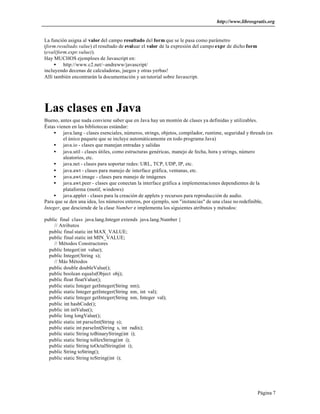 http://www.librosgratis.org 
Página 7 
La función asigna al valor del campo resultado del form que se le pasa como parámetro 
(form.resultado.value) el resultado de evaluar el valor de la expresión del campo expr de dicho form 
(eval(form.expr.value)). 
Hay MUCHOS ejemploes de Javascript en: 
· http://www.c2.net/~andreww/javascript/ 
incluyendo decenas de calculadoras, juegos y otras yerbas! 
Allí también encontrarán la documentación y un tutorial sobre Javascript. 
Las clases en Java 
Bueno, antes que nada conviene saber que en Java hay un montón de clases ya definidas y utilizables. 
Éstas vienen en las bibliotecas estándar: 
· java.lang - clases esenciales, números, strings, objetos, compilador, runtime, seguridad y threads (es 
el único paquete que se incluye automáticamente en todo programa Java) 
· java.io - clases que manejan entradas y salidas 
· java.util - clases útiles, como estructuras genéricas, manejo de fecha, hora y strings, número 
aleatorios, etc. 
· java.net - clases para soportar redes: URL, TCP, UDP, IP, etc. 
· java.awt - clases para manejo de interface gráfica, ventanas, etc. 
· java.awt.image - clases para manejo de imágenes 
· java.awt.peer - clases que conectan la interface gráfica a implementaciones dependientes de la 
plataforma (motif, windows) 
· java.applet - clases para la creación de applets y recursos para reproducción de audio. 
Para que se den una idea, los números enteros, por ejemplo, son "instancias" de una clase no redefinible, 
Integer, que desciende de la clase Number e implementa los siguientes atributos y métodos: 
public final class java.lang.Integer extends java.lang.Number { 
// Atributos 
public final static int MAX_VALUE; 
public final static int MIN_VALUE; 
// Métodos Constructores 
public Integer(int value); 
public Integer(String s); 
// Más Métodos 
public double doubleValue(); 
public boolean equals(Object obj); 
public float floatValue(); 
public static Integer getInteger(String nm); 
public static Integer getInteger(String nm, int val); 
public static Integer getInteger(String nm, Integer val); 
public int hashCode(); 
public int intValue(); 
public long longValue(); 
public static int parseInt(String s); 
public static int parseInt(String s, int radix); 
public static String toBinaryString(int i); 
public static String toHexString(int i); 
public static String toOctalString(int i); 
public String toString(); 
public static String toString(int i); 
 