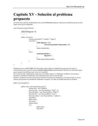 http://www.librosgratis.org 
Capítulo XV - Solución al problema 
propuesto 
En forma muy sencilla, modificando sólo la clase Personal, podemos solucionar el problema de que el jefe 
llegue antes que un empleado: 
Página 80 
class Personal extends Thread { 
................ 
static int llegaron = 0; 
................ 
public void run() { 
System.out.println("("+nombre+" llega)"); 
if (esJefe) { 
while (llegaron < 4) { 
System.out.println("(Esperando...)"); 
} 
saludo.saludoJefe(); 
} 
else { 
synchronized(this) { 
llegaron++; 
} 
saludo.esperarJefe(nombre); 
} 
} 
} 
Preparamos una variable static (de clase) para contar todos los empleados que pasaron por aquí; la 
incrementamos justo antes de ejecutar saludo.esperarJefe (sincronizando el thread en el incremento para 
que no pasen los problemas que vimos en el capítulo). 
En el caso del jefe, simplemente espera que el contador llegue a 4. Podríamos modificar esto un poco, 
pasando la cantidad de empleados como parámetro para que sea más flexible. 
Inclusive, podemos usar dos constructores distintos (uno para los empleados y otro para el jefe, y en este 
último caso pasamos la cantidad de empleados a esperar). Les dejo el ejemplo para que lo estudien. 
public class Ejemplo23 { 
public static void main(String argv[]) { 
Saludo hola = new Saludo(); 
Personal jefe = new Personal(hola, "JEFE", 3); 
Personal pablo = new Personal(hola, "Pablo"); 
Personal luis = new Personal(hola, "Luis"); 
Personal andrea = new Personal(hola, "Andrea"); 
jefe.start(); 
pablo.start(); 
luis.start(); 
andrea.start(); 
try { 
pablo.join(); 
luis.join(); 
 