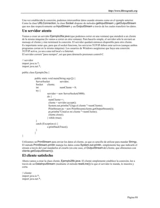 http://www.librosgratis.org 
Una vez establecida la conexión, podemos intercambiar datos usando streams como en el ejemplo anterior. 
Como la clase URLConnection, la clase Socket dispone de métodos getInputStream y getOutputStream 
que nos dan respectivamente un InputStream y un OutputStream a través de los cuales transferir los datos. 
Un servidor atento 
Vamos a crear un servidor Ejemplo26a.java (que podemos correr en una ventana) que atenderá a un cliente 
de la misma máquina (lo vamos a correr en otra ventana). Para hacerlo simple, el servidor sólo le enviará un 
mensaje al cliente y éste terminará la conexión. El servidor quedará entonces disponible para otro cliente. 
Es importante notar que, para que el socket funcione, los servicios TCP/IP deben estar activos (aunque ambos 
programas corran en la misma máquina). Los usuarios de Windows asegúrense que haya una conexión 
TCP/IP activa, ya sea a una red local o a Internet. 
El servidor correrá "para siempre", así que para detenerlo presionen control-C. 
// servidor 
import java.io.*; 
import java.net.*; 
Página 88 
public class Ejemplo26a { 
public static void main(String argv[]) { 
ServerSocket servidor; 
Socket cliente; 
int numCliente = 0; 
try { 
servidor = new ServerSocket(5000); 
do { 
numCliente++; 
cliente = servidor.accept(); 
System.out.println("Llega el cliente "+numCliente); 
PrintStream ps = new PrintStream(cliente.getOutputStream()); 
ps.println("Usted es mi cliente "+numCliente); 
cliente.close(); 
} while (true); 
} 
catch (Exception e) { 
e.printStackTrace(); 
} 
} 
} 
Utilizamos un PrintStream para enviar los datos al cliente, ya que es sencillo de utilizar para mandar Strings. 
El método PrintStream.println maneja los datos como System.out.println, simplemente hay que indicarle el 
stream a través del cual mandarlos al crearlo (en este caso, el OutputStream del cliente, que obtenemos con 
cliente.getOutputStream()). 
El cliente satisfecho 
Ahora vamos a crear la clase cliente, Ejemplo26b.java. El cliente simplemente establece la conexión, lee a 
través de un DataInputStream (mediante el método readLine()) lo que el servidor le manda, lo muestra y 
corta. 
// cliente: 
import java.io.*; 
import java.net.*; 
 