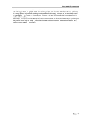 http://www.librosgratis.org 
Esto es todo por ahora. El ejemplo fue lo más sencillo posible, pero mediante el mismo método el servidor y 
los clientes pueden intercambiar datos escribiendo en ambas direcciones. Inclusive, el servidor puede correr 
en una máquina y los clientes en otras; además, si bien en este caso utilizamos aplicaciones standalone, se 
pueden utilizar applets. 
Por ejemplo, una aplicación servidora puede correr constantemente en un server de Internet (por ejemplo, para 
buscar datos en una base de datos) y diferentes clientes en distintas máquinas, posioblemente applets Java, 
pueden conectarse a ella y consultarla. 
Página 90 
