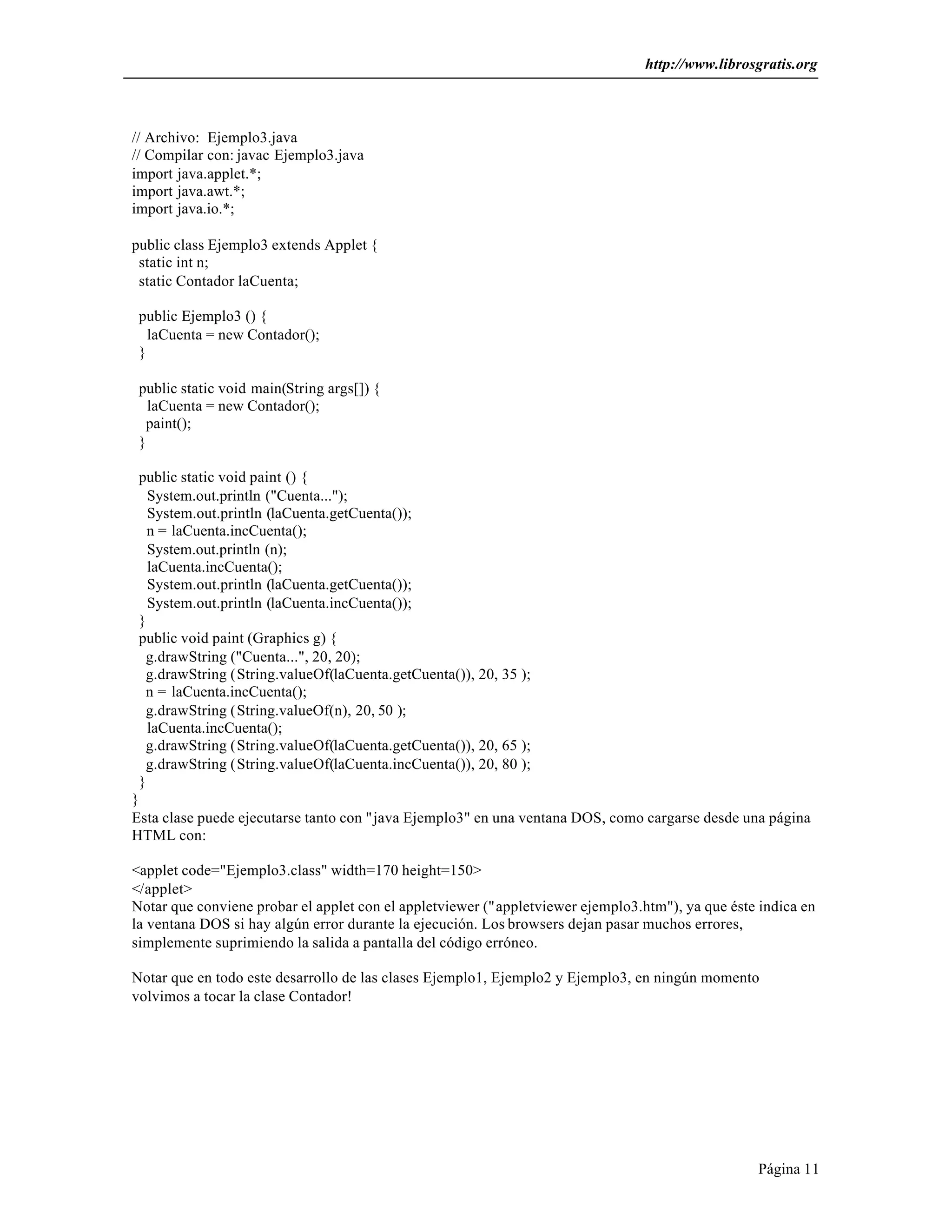 http://www.librosgratis.org 
Página 11 
// Archivo: Ejemplo3.java 
// Compilar con: javac Ejemplo3.java 
import java.applet.*; 
import java.awt.*; 
import java.io.*; 
public class Ejemplo3 extends Applet { 
static int n; 
static Contador laCuenta; 
public Ejemplo3 () { 
laCuenta = new Contador(); 
} 
public static void main(String args[]) { 
laCuenta = new Contador(); 
paint(); 
} 
public static void paint () { 
System.out.println ("Cuenta..."); 
System.out.println (laCuenta.getCuenta()); 
n = laCuenta.incCuenta(); 
System.out.println (n); 
laCuenta.incCuenta(); 
System.out.println (laCuenta.getCuenta()); 
System.out.println (laCuenta.incCuenta()); 
} 
public void paint (Graphics g) { 
g.drawString ("Cuenta...", 20, 20); 
g.drawString (String.valueOf(laCuenta.getCuenta()), 20, 35 ); 
n = laCuenta.incCuenta(); 
g.drawString (String.valueOf(n), 20, 50 ); 
laCuenta.incCuenta(); 
g.drawString (String.valueOf(laCuenta.getCuenta()), 20, 65 ); 
g.drawString (String.valueOf(laCuenta.incCuenta()), 20, 80 ); 
} 
} 
Esta clase puede ejecutarse tanto con "java Ejemplo3" en una ventana DOS, como cargarse desde una página 
HTML con: 
<applet code="Ejemplo3.class" width=170 height=150> 
</applet> 
Notar que conviene probar el applet con el appletviewer ("appletviewer ejemplo3.htm"), ya que éste indica en 
la ventana DOS si hay algún error durante la ejecución. Los browsers dejan pasar muchos errores, 
simplemente suprimiendo la salida a pantalla del código erróneo. 
Notar que en todo este desarrollo de las clases Ejemplo1, Ejemplo2 y Ejemplo3, en ningún momento 
volvimos a tocar la clase Contador! 
 