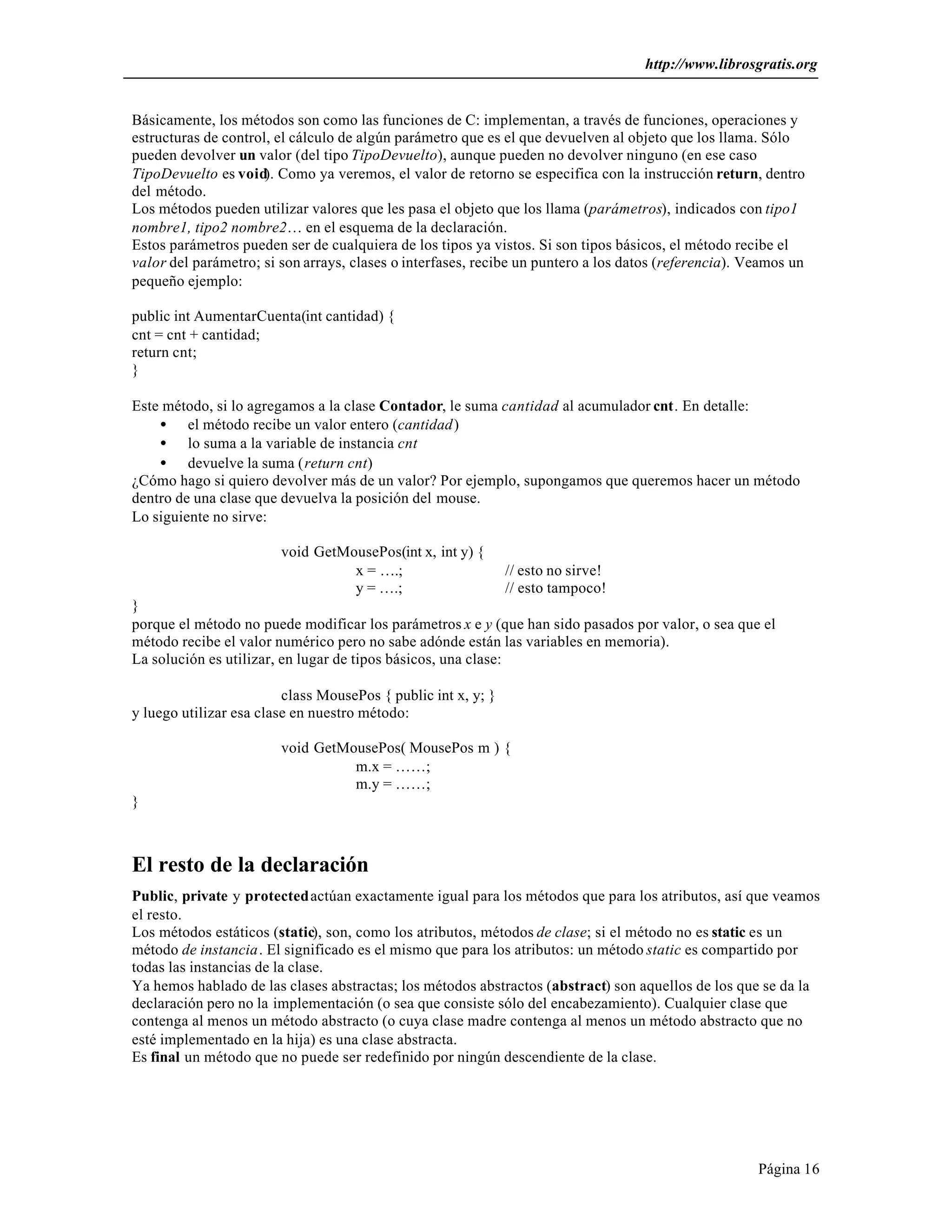 http://www.librosgratis.org 
Básicamente, los métodos son como las funciones de C: implementan, a través de funciones, operaciones y 
estructuras de control, el cálculo de algún parámetro que es el que devuelven al objeto que los llama. Sólo 
pueden devolver un valor (del tipo TipoDevuelto), aunque pueden no devolver ninguno (en ese caso 
TipoDevuelto es void). Como ya veremos, el valor de retorno se especifica con la instrucción return, dentro 
del método. 
Los métodos pueden utilizar valores que les pasa el objeto que los llama (parámetros), indicados con tipo1 
nombre1, tipo2 nombre2… en el esquema de la declaración. 
Estos parámetros pueden ser de cualquiera de los tipos ya vistos. Si son tipos básicos, el método recibe el 
valor del parámetro; si son arrays, clases o interfases, recibe un puntero a los datos (referencia). Veamos un 
pequeño ejemplo: 
public int AumentarCuenta(int cantidad) { 
cnt = cnt + cantidad; 
return cnt; 
} 
Página 16 
Este método, si lo agregamos a la clase Contador, le suma cantidad al acumulador cnt. En detalle: 
· el método recibe un valor entero (cantidad) 
· lo suma a la variable de instancia cnt 
· devuelve la suma (return cnt) 
¿Cómo hago si quiero devolver más de un valor? Por ejemplo, supongamos que queremos hacer un método 
dentro de una clase que devuelva la posición del mouse. 
Lo siguiente no sirve: 
void GetMousePos(int x, int y) { 
x = ….; // esto no sirve! 
y = ….; // esto tampoco! 
} 
porque el método no puede modificar los parámetros x e y (que han sido pasados por valor, o sea que el 
método recibe el valor numérico pero no sabe adónde están las variables en memoria). 
La solución es utilizar, en lugar de tipos básicos, una clase: 
class MousePos { public int x, y; } 
y luego utilizar esa clase en nuestro método: 
void GetMousePos( MousePos m ) { 
m.x = ……; 
m.y = ……; 
} 
El resto de la declaración 
Public, private y protected actúan exactamente igual para los métodos que para los atributos, así que veamos 
el resto. 
Los métodos estáticos (static), son, como los atributos, métodos de clase; si el método no es static es un 
método de instancia. El significado es el mismo que para los atributos: un método static es compartido por 
todas las instancias de la clase. 
Ya hemos hablado de las clases abstractas; los métodos abstractos (abstract) son aquellos de los que se da la 
declaración pero no la implementación (o sea que consiste sólo del encabezamiento). Cualquier clase que 
contenga al menos un método abstracto (o cuya clase madre contenga al menos un método abstracto que no 
esté implementado en la hija) es una clase abstracta. 
Es final un método que no puede ser redefinido por ningún descendiente de la clase. 
 