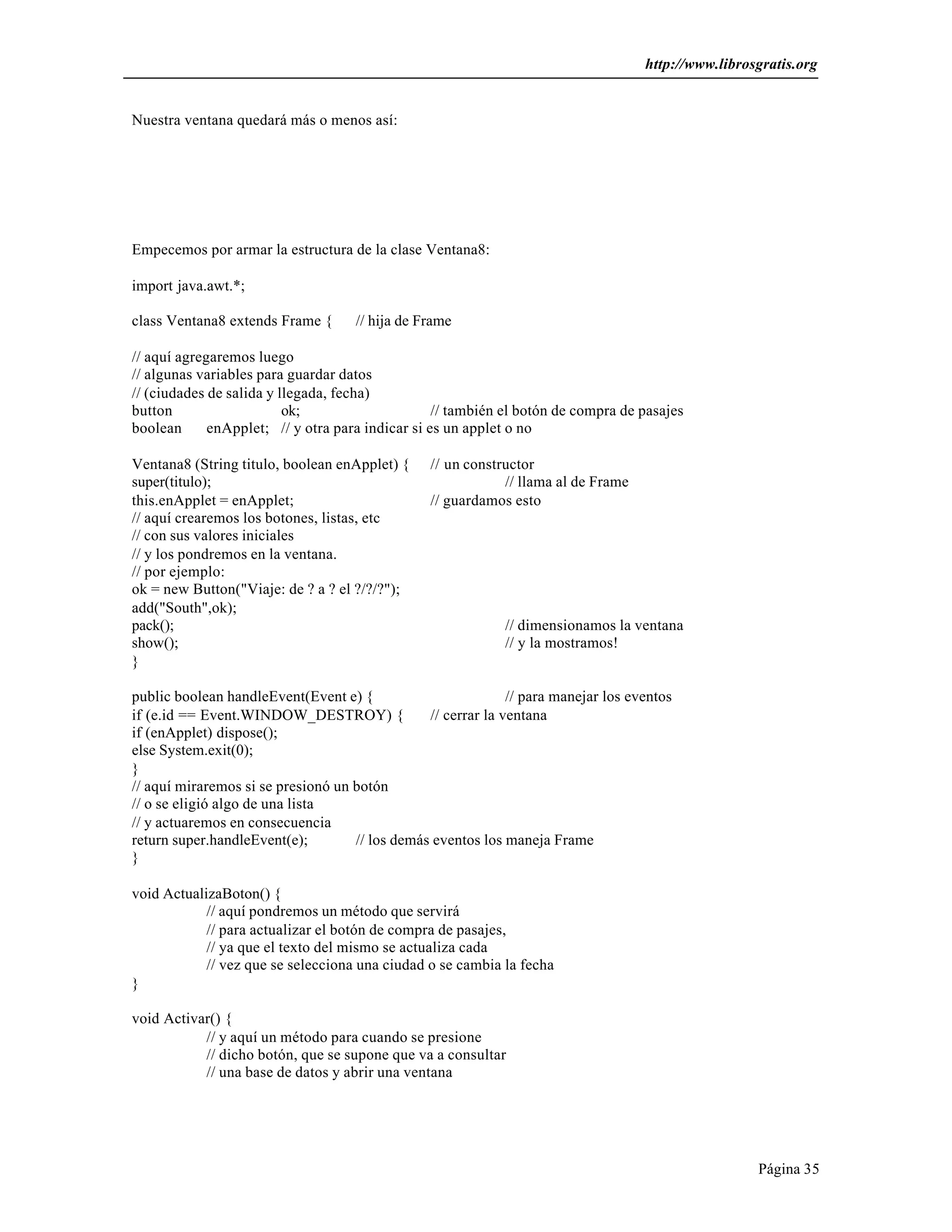 http://www.librosgratis.org 
Página 35 
Nuestra ventana quedará más o menos así: 
Empecemos por armar la estructura de la clase Ventana8: 
import java.awt.*; 
class Ventana8 extends Frame { // hija de Frame 
// aquí agregaremos luego 
// algunas variables para guardar datos 
// (ciudades de salida y llegada, fecha) 
button ok; // también el botón de compra de pasajes 
boolean enApplet; // y otra para indicar si es un applet o no 
Ventana8 (String titulo, boolean enApplet) { // un constructor 
super(titulo); // llama al de Frame 
this.enApplet = enApplet; // guardamos esto 
// aquí crearemos los botones, listas, etc 
// con sus valores iniciales 
// y los pondremos en la ventana. 
// por ejemplo: 
ok = new Button("Viaje: de ? a ? el ?/?/?"); 
add("South",ok); 
pack(); // dimensionamos la ventana 
show(); // y la mostramos! 
} 
public boolean handleEvent(Event e) { // para manejar los eventos 
if (e.id == Event.WINDOW_DESTROY) { // cerrar la ventana 
if (enApplet) dispose(); 
else System.exit(0); 
} 
// aquí miraremos si se presionó un botón 
// o se eligió algo de una lista 
// y actuaremos en consecuencia 
return super.handleEvent(e); // los demás eventos los maneja Frame 
} 
void ActualizaBoton() { 
// aquí pondremos un método que servirá 
// para actualizar el botón de compra de pasajes, 
// ya que el texto del mismo se actualiza cada 
// vez que se selecciona una ciudad o se cambia la fecha 
} 
void Activar() { 
// y aquí un método para cuando se presione 
// dicho botón, que se supone que va a consultar 
// una base de datos y abrir una ventana 
 