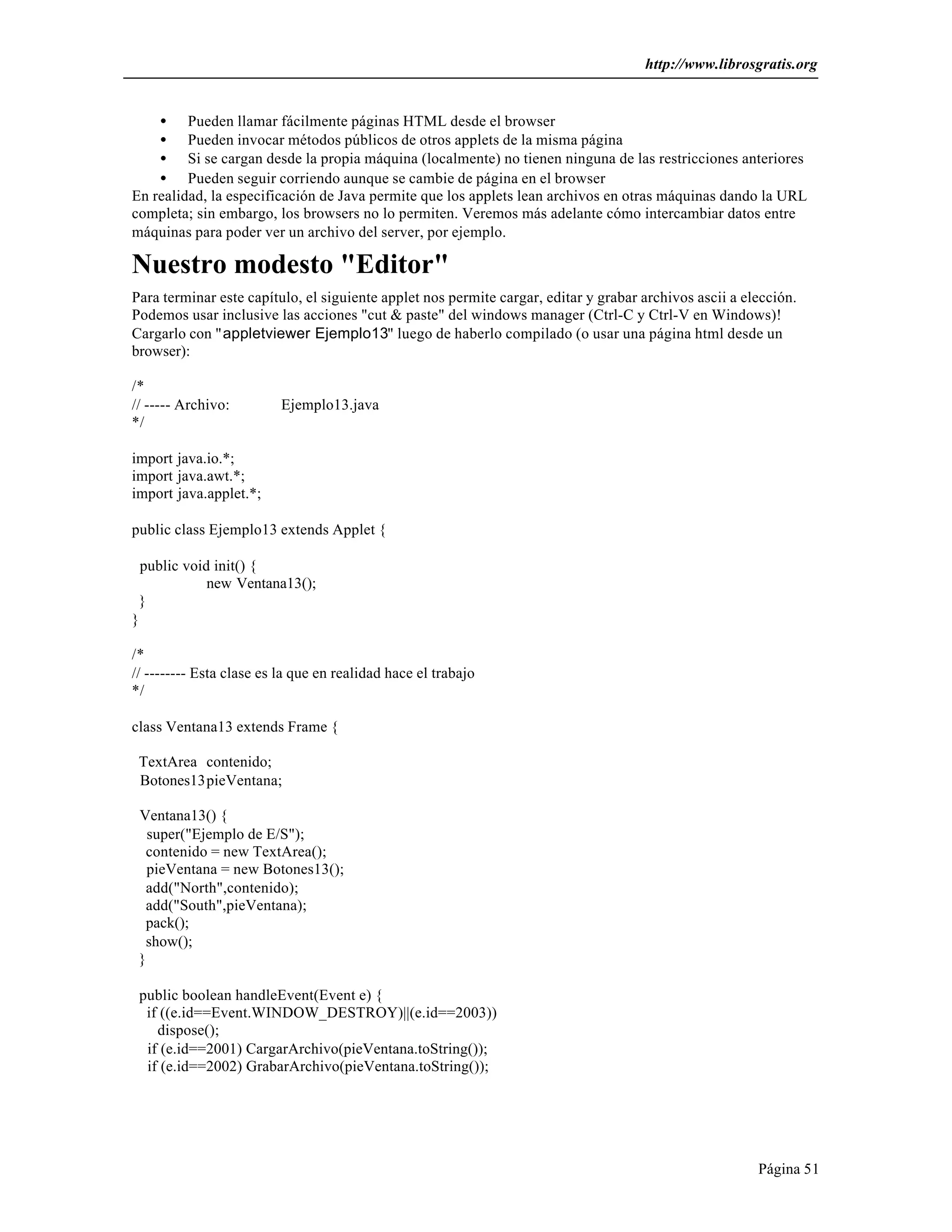 http://www.librosgratis.org 
· Pueden llamar fácilmente páginas HTML desde el browser 
· Pueden invocar métodos públicos de otros applets de la misma página 
· Si se cargan desde la propia máquina (localmente) no tienen ninguna de las restricciones anteriores 
· Pueden seguir corriendo aunque se cambie de página en el browser 
En realidad, la especificación de Java permite que los applets lean archivos en otras máquinas dando la URL 
completa; sin embargo, los browsers no lo permiten. Veremos más adelante cómo intercambiar datos entre 
máquinas para poder ver un archivo del server, por ejemplo. 
Nuestro modesto "Editor" 
Para terminar este capítulo, el siguiente applet nos permite cargar, editar y grabar archivos ascii a elección. 
Podemos usar inclusive las acciones "cut & paste" del windows manager (Ctrl-C y Ctrl-V en Windows)! 
Cargarlo con "appletviewer Ejemplo13" luego de haberlo compilado (o usar una página html desde un 
browser): 
/* 
// ----- Archivo: Ejemplo13.java 
*/ 
Página 51 
import java.io.*; 
import java.awt.*; 
import java.applet.*; 
public class Ejemplo13 extends Applet { 
public void init() { 
new Ventana13(); 
} 
} 
/* 
// -------- Esta clase es la que en realidad hace el trabajo 
*/ 
class Ventana13 extends Frame { 
TextArea contenido; 
Botones13pieVentana; 
Ventana13() { 
super("Ejemplo de E/S"); 
contenido = new TextArea(); 
pieVentana = new Botones13(); 
add("North",contenido); 
add("South",pieVentana); 
pack(); 
show(); 
} 
public boolean handleEvent(Event e) { 
if ((e.id==Event.WINDOW_DESTROY)||(e.id==2003)) 
dispose(); 
if (e.id==2001) CargarArchivo(pieVentana.toString()); 
if (e.id==2002) GrabarArchivo(pieVentana.toString()); 
 