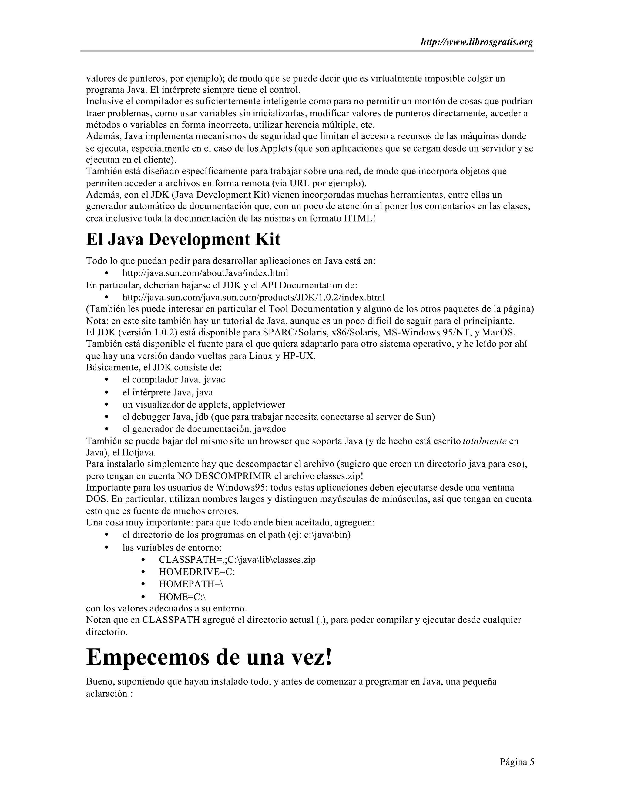 http://www.librosgratis.org 
valores de punteros, por ejemplo); de modo que se puede decir que es virtualmente imposible colgar un 
programa Java. El intérprete siempre tiene el control. 
Inclusive el compilador es suficientemente inteligente como para no permitir un montón de cosas que podrían 
traer problemas, como usar variables sin inicializarlas, modificar valores de punteros directamente, acceder a 
métodos o variables en forma incorrecta, utilizar herencia múltiple, etc. 
Además, Java implementa mecanismos de seguridad que limitan el acceso a recursos de las máquinas donde 
se ejecuta, especialmente en el caso de los Applets (que son aplicaciones que se cargan desde un servidor y se 
ejecutan en el cliente). 
También está diseñado específicamente para trabajar sobre una red, de modo que incorpora objetos que 
permiten acceder a archivos en forma remota (via URL por ejemplo). 
Además, con el JDK (Java Development Kit) vienen incorporadas muchas herramientas, entre ellas un 
generador automático de documentación que, con un poco de atención al poner los comentarios en las clases, 
crea inclusive toda la documentación de las mismas en formato HTML! 
El Java Development Kit 
Todo lo que puedan pedir para desarrollar aplicaciones en Java está en: 
Página 5 
· http://java.sun.com/aboutJava/index.html 
En particular, deberían bajarse el JDK y el API Documentation de: 
· http://java.sun.com/java.sun.com/products/JDK/1.0.2/index.html 
(También les puede interesar en particular el Tool Documentation y alguno de los otros paquetes de la página) 
Nota: en este site también hay un tutorial de Java, aunque es un poco difícil de seguir para el principiante. 
El JDK (versión 1.0.2) está disponible para SPARC/Solaris, x86/Solaris, MS-Windows 95/NT, y MacOS. 
También está disponible el fuente para el que quiera adaptarlo para otro sistema operativo, y he leído por ahí 
que hay una versión dando vueltas para Linux y HP-UX. 
Básicamente, el JDK consiste de: 
· el compilador Java, javac 
· el intérprete Java, java 
· un visualizador de applets, appletviewer 
· el debugger Java, jdb (que para trabajar necesita conectarse al server de Sun) 
· el generador de documentación, javadoc 
También se puede bajar del mismo site un browser que soporta Java (y de hecho está escrito totalmente en 
Java), el Hotjava. 
Para instalarlo simplemente hay que descompactar el archivo (sugiero que creen un directorio java para eso), 
pero tengan en cuenta NO DESCOMPRIMIR el archivo classes.zip! 
Importante para los usuarios de Windows95: todas estas aplicaciones deben ejecutarse desde una ventana 
DOS. En particular, utilizan nombres largos y distinguen mayúsculas de minúsculas, así que tengan en cuenta 
esto que es fuente de muchos errores. 
Una cosa muy importante: para que todo ande bien aceitado, agreguen: 
· el directorio de los programas en el path (ej: c:javabin) 
· las variables de entorno: 
· CLASSPATH=.;C:javalibclasses.zip 
· HOMEDRIVE=C: 
· HOMEPATH= 
· HOME=C: 
con los valores adecuados a su entorno. 
Noten que en CLASSPATH agregué el directorio actual (.), para poder compilar y ejecutar desde cualquier 
directorio. 
Empecemos de una vez! 
Bueno, suponiendo que hayan instalado todo, y antes de comenzar a programar en Java, una pequeña 
aclaración : 
 