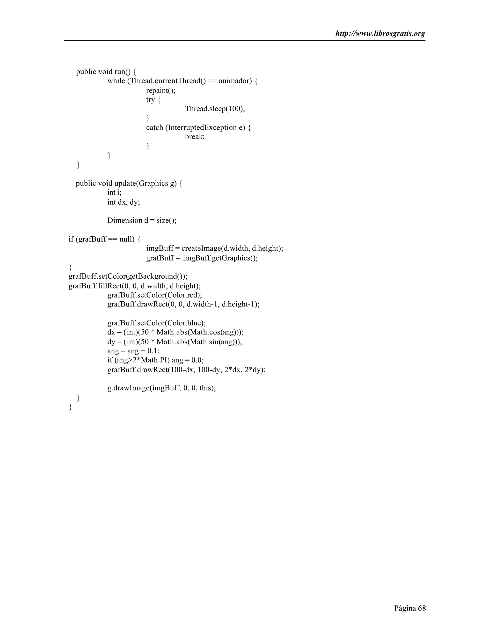 http://www.librosgratis.org 
Página 68 
public void run() { 
while (Thread.currentThread() == animador) { 
repaint(); 
try { 
Thread.sleep(100); 
} 
catch (InterruptedException e) { 
break; 
} 
} 
} 
public void update(Graphics g) { 
int i; 
int dx, dy; 
Dimension d = size(); 
if (grafBuff == null) { 
imgBuff = createImage(d.width, d.height); 
grafBuff = imgBuff.getGraphics(); 
} 
grafBuff.setColor(getBackground()); 
grafBuff.fillRect(0, 0, d.width, d.height); 
grafBuff.setColor(Color.red); 
grafBuff.drawRect(0, 0, d.width-1, d.height-1); 
grafBuff.setColor(Color.blue); 
dx = (int)(50 * Math.abs(Math.cos(ang))); 
dy = (int)(50 * Math.abs(Math.sin(ang))); 
ang = ang + 0.1; 
if (ang>2*Math.PI) ang = 0.0; 
grafBuff.drawRect(100-dx, 100-dy, 2*dx, 2*dy); 
g.drawImage(imgBuff, 0, 0, this); 
} 
} 
 