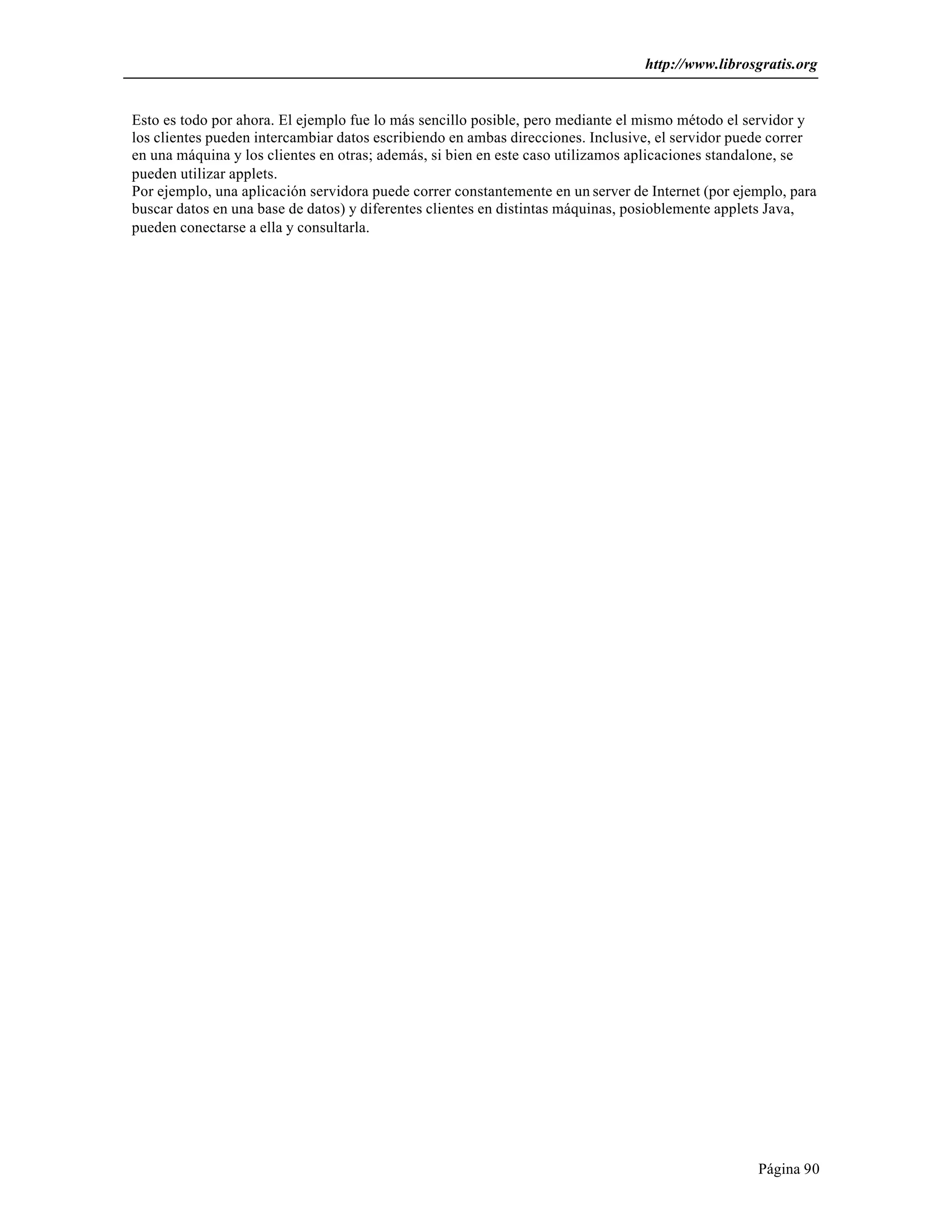 http://www.librosgratis.org 
Esto es todo por ahora. El ejemplo fue lo más sencillo posible, pero mediante el mismo método el servidor y 
los clientes pueden intercambiar datos escribiendo en ambas direcciones. Inclusive, el servidor puede correr 
en una máquina y los clientes en otras; además, si bien en este caso utilizamos aplicaciones standalone, se 
pueden utilizar applets. 
Por ejemplo, una aplicación servidora puede correr constantemente en un server de Internet (por ejemplo, para 
buscar datos en una base de datos) y diferentes clientes en distintas máquinas, posioblemente applets Java, 
pueden conectarse a ella y consultarla. 
Página 90 

