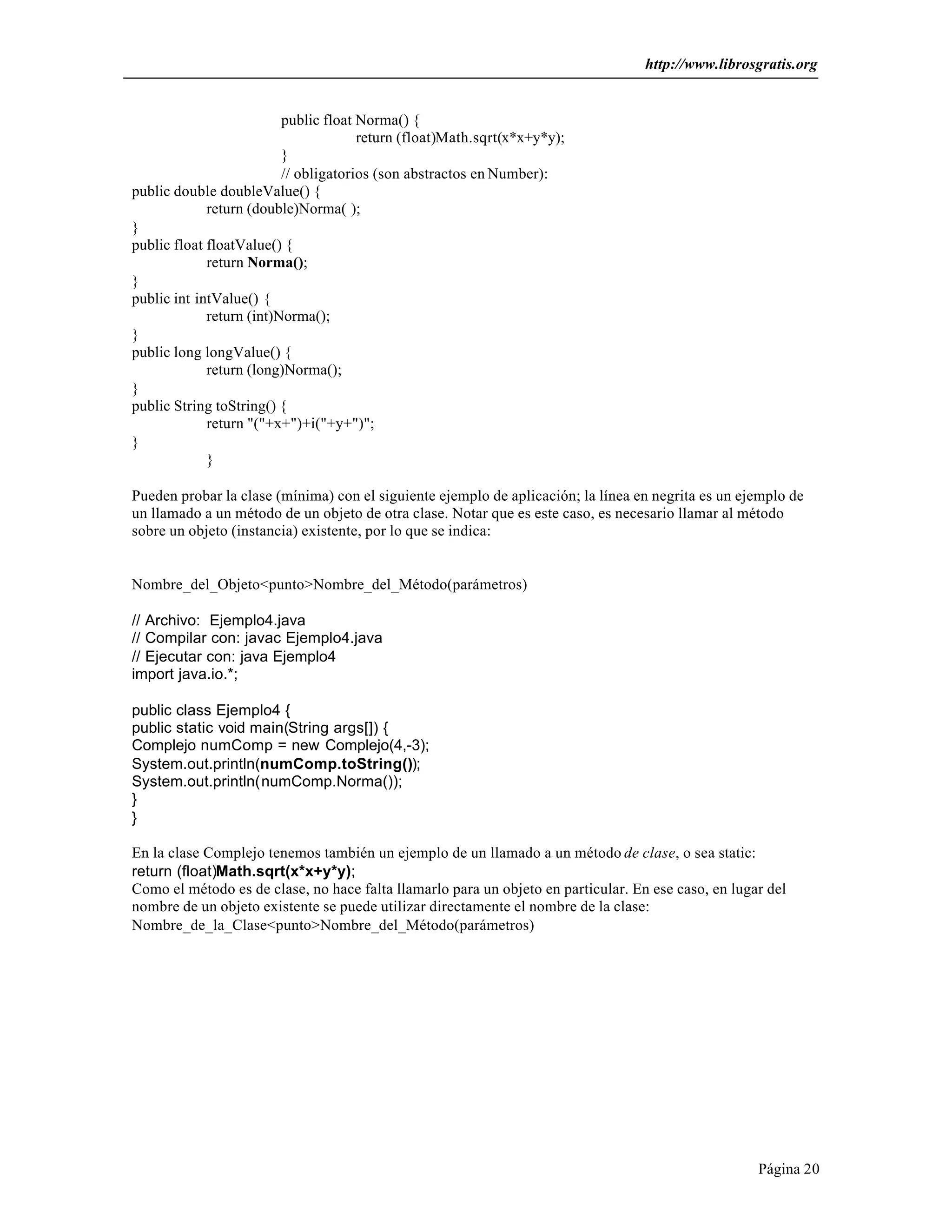 http://www.librosgratis.org 
Página 20 
public float Norma() { 
return (float)Math.sqrt(x*x+y*y); 
} 
// obligatorios (son abstractos en Number): 
public double doubleValue() { 
return (double)Norma( ); 
} 
public float floatValue() { 
return Norma(); 
} 
public int intValue() { 
return (int)Norma(); 
} 
public long longValue() { 
return (long)Norma(); 
} 
public String toString() { 
return "("+x+")+i("+y+")"; 
} 
} 
Pueden probar la clase (mínima) con el siguiente ejemplo de aplicación; la línea en negrita es un ejemplo de 
un llamado a un método de un objeto de otra clase. Notar que es este caso, es necesario llamar al método 
sobre un objeto (instancia) existente, por lo que se indica: 
Nombre_del_Objeto<punto>Nombre_del_Método(parámetros) 
// Archivo: Ejemplo4.java 
// Compilar con: javac Ejemplo4.java 
// Ejecutar con: java Ejemplo4 
import java.io.*; 
public class Ejemplo4 { 
public static void main(String args[]) { 
Complejo numComp = new Complejo(4,-3); 
System.out.println(numComp.toString()); 
System.out.println(numComp.Norma()); 
}} 
En la clase Complejo tenemos también un ejemplo de un llamado a un método de clase, o sea static: 
return (float)Math.sqrt(x*x+y*y); 
Como el método es de clase, no hace falta llamarlo para un objeto en particular. En ese caso, en lugar del 
nombre de un objeto existente se puede utilizar directamente el nombre de la clase: 
Nombre_de_la_Clase<punto>Nombre_del_Método(parámetros) 
 