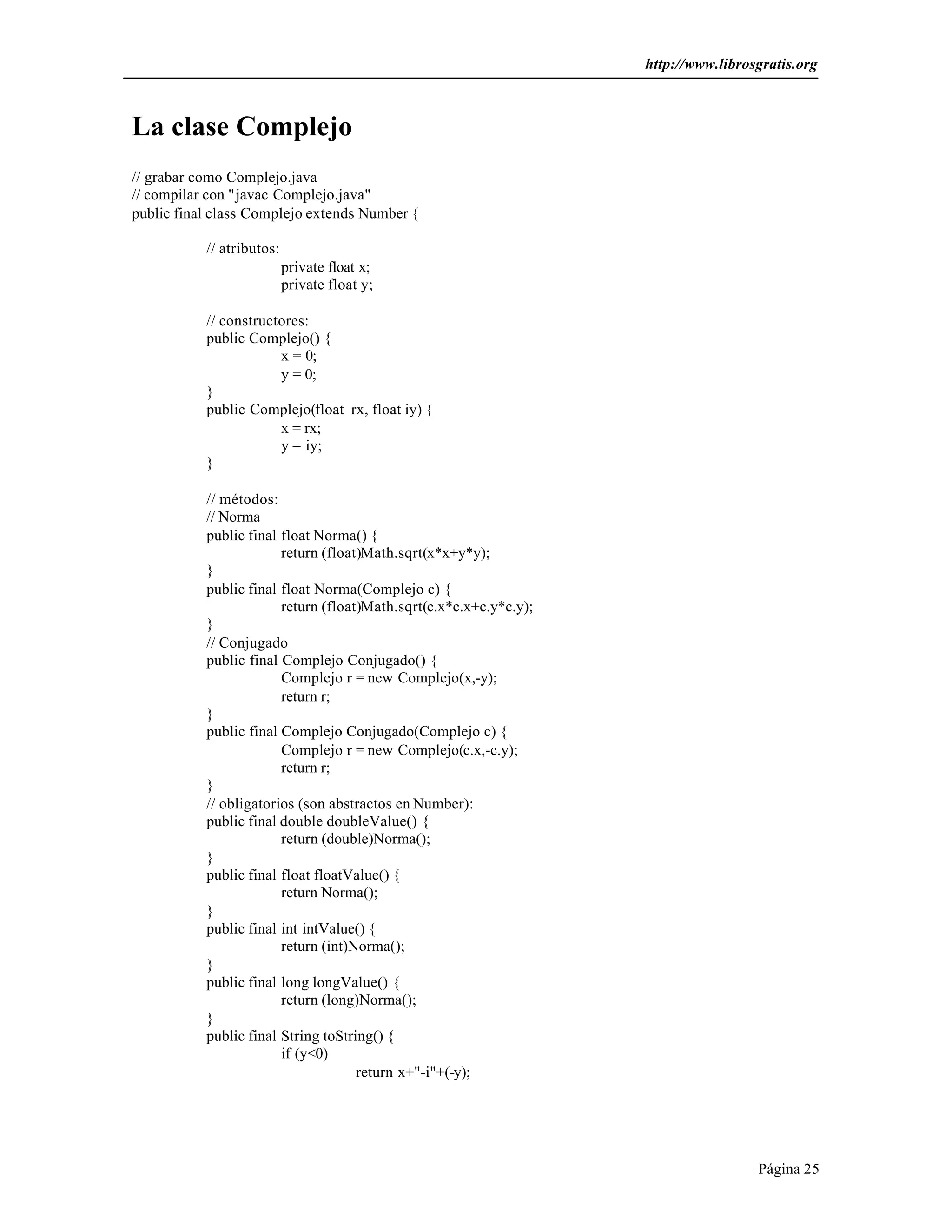 http://www.librosgratis.org 
Página 25 
La clase Complejo 
// grabar como Complejo.java 
// compilar con "javac Complejo.java" 
public final class Complejo extends Number { 
// atributos: 
private float x; 
private float y; 
// constructores: 
public Complejo() { 
x = 0; 
y = 0; 
} 
public Complejo(float rx, float iy) { 
x = rx; 
y = iy; 
} 
// métodos: 
// Norma 
public final float Norma() { 
return (float)Math.sqrt(x*x+y*y); 
} 
public final float Norma(Complejo c) { 
return (float)Math.sqrt(c.x*c.x+c.y*c.y); 
} 
// Conjugado 
public final Complejo Conjugado() { 
Complejo r = new Complejo(x,-y); 
return r; 
} 
public final Complejo Conjugado(Complejo c) { 
Complejo r = new Complejo(c.x,-c.y); 
return r; 
} 
// obligatorios (son abstractos en Number): 
public final double doubleValue() { 
return (double)Norma(); 
} 
public final float floatValue() { 
return Norma(); 
} 
public final int intValue() { 
return (int)Norma(); 
} 
public final long longValue() { 
return (long)Norma(); 
} 
public final String toString() { 
if (y<0) 
return x+"-i"+(-y); 
 