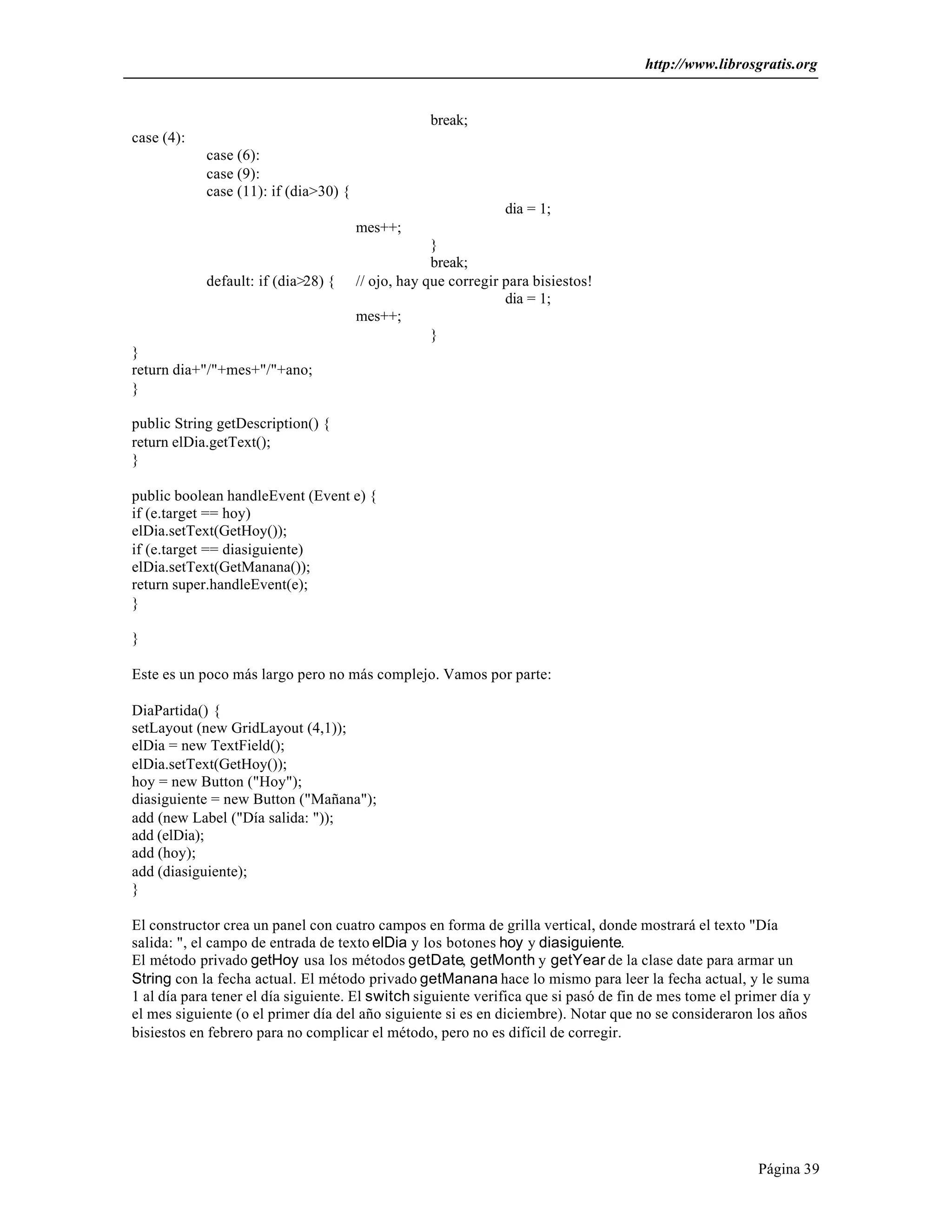 http://www.librosgratis.org 
Página 39 
break; 
case (4): 
case (6): 
case (9): 
case (11): if (dia>30) { 
dia = 1; 
mes++; 
} 
break; 
default: if (dia>28) { // ojo, hay que corregir para bisiestos! 
dia = 1; 
mes++; 
} 
} 
return dia+"/"+mes+"/"+ano; 
} 
public String getDescription() { 
return elDia.getText(); 
} 
public boolean handleEvent (Event e) { 
if (e.target == hoy) 
elDia.setText(GetHoy()); 
if (e.target == diasiguiente) 
elDia.setText(GetManana()); 
return super.handleEvent(e); 
} 
} 
Este es un poco más largo pero no más complejo. Vamos por parte: 
DiaPartida() { 
setLayout (new GridLayout (4,1)); 
elDia = new TextField(); 
elDia.setText(GetHoy()); 
hoy = new Button ("Hoy"); 
diasiguiente = new Button ("Mañana"); 
add (new Label ("Día salida: ")); 
add (elDia); 
add (hoy); 
add (diasiguiente); 
} 
El constructor crea un panel con cuatro campos en forma de grilla vertical, donde mostrará el texto "Día 
salida: ", el campo de entrada de texto elDia y los botones hoy y diasiguiente. 
El método privado getHoy usa los métodos getDate, getMonth y getYear de la clase date para armar un 
String con la fecha actual. El método privado getManana hace lo mismo para leer la fecha actual, y le suma 
1 al día para tener el día siguiente. El switch siguiente verifica que si pasó de fin de mes tome el primer día y 
el mes siguiente (o el primer día del año siguiente si es en diciembre). Notar que no se consideraron los años 
bisiestos en febrero para no complicar el método, pero no es difícil de corregir. 
 