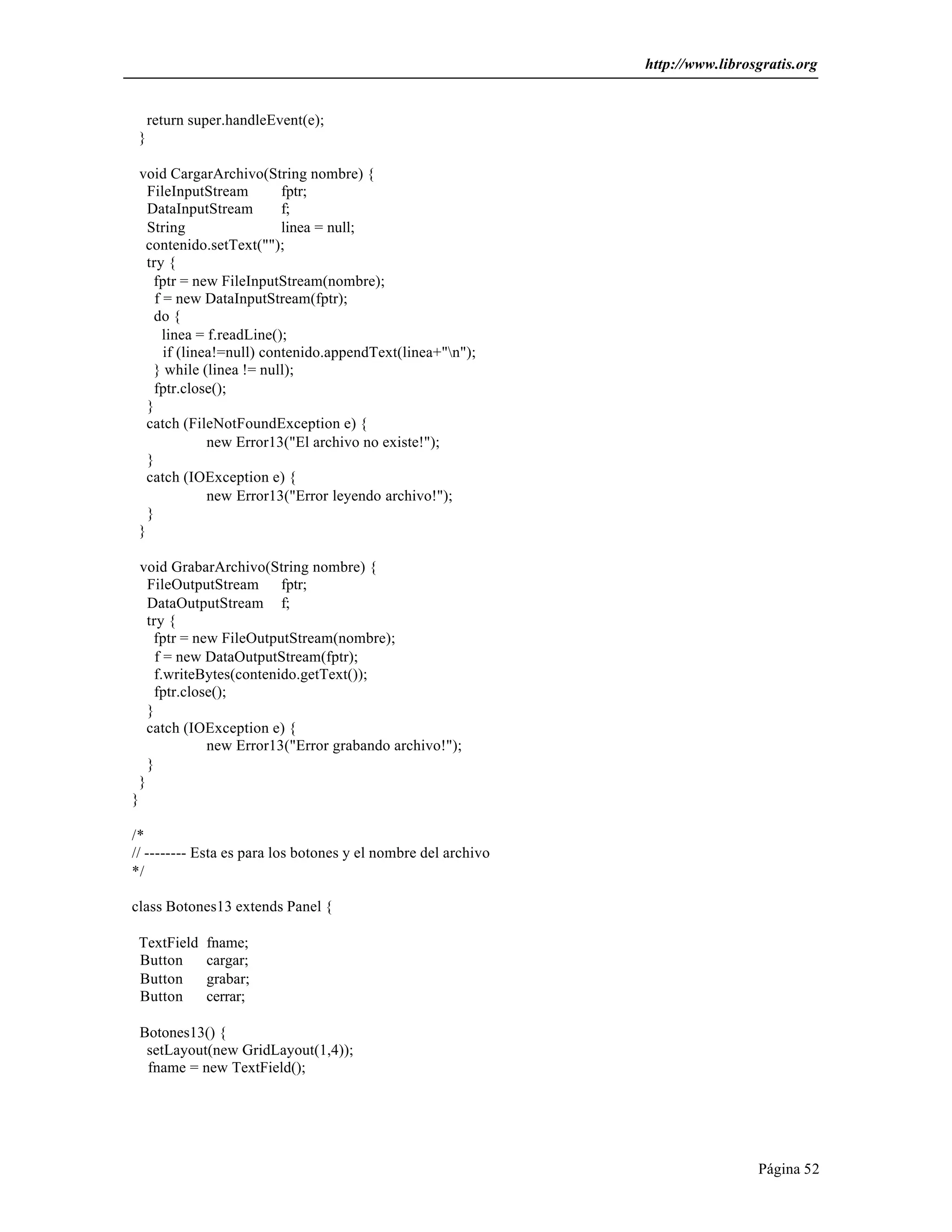 http://www.librosgratis.org 
Página 52 
return super.handleEvent(e); 
} 
void CargarArchivo(String nombre) { 
FileInputStream fptr; 
DataInputStream f; 
String linea = null; 
contenido.setText(""); 
try { 
fptr = new FileInputStream(nombre); 
f = new DataInputStream(fptr); 
do { 
linea = f.readLine(); 
if (linea!=null) contenido.appendText(linea+"n"); 
} while (linea != null); 
fptr.close(); 
} 
catch (FileNotFoundException e) { 
new Error13("El archivo no existe!"); 
} 
catch (IOException e) { 
new Error13("Error leyendo archivo!"); 
} 
} 
void GrabarArchivo(String nombre) { 
FileOutputStream fptr; 
DataOutputStream f; 
try { 
fptr = new FileOutputStream(nombre); 
f = new DataOutputStream(fptr); 
f.writeBytes(contenido.getText()); 
fptr.close(); 
} 
catch (IOException e) { 
new Error13("Error grabando archivo!"); 
} 
} 
} 
/* 
// -------- Esta es para los botones y el nombre del archivo 
*/ 
class Botones13 extends Panel { 
TextField fname; 
Button cargar; 
Button grabar; 
Button cerrar; 
Botones13() { 
setLayout(new GridLayout(1,4)); 
fname = new TextField(); 
 
