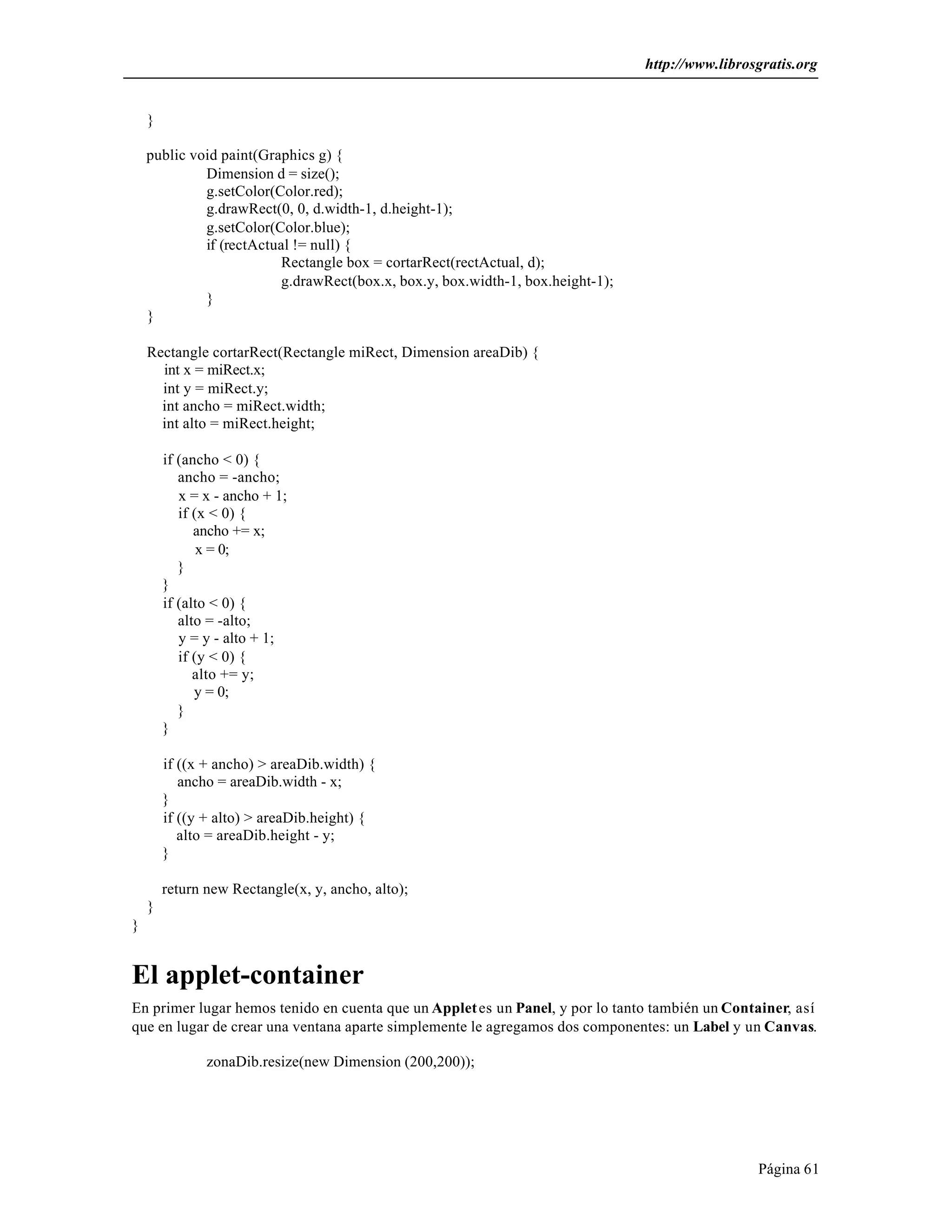 http://www.librosgratis.org 
Página 61 
} 
public void paint(Graphics g) { 
Dimension d = size(); 
g.setColor(Color.red); 
g.drawRect(0, 0, d.width-1, d.height-1); 
g.setColor(Color.blue); 
if (rectActual != null) { 
Rectangle box = cortarRect(rectActual, d); 
g.drawRect(box.x, box.y, box.width-1, box.height-1); 
} 
} 
Rectangle cortarRect(Rectangle miRect, Dimension areaDib) { 
int x = miRect.x; 
int y = miRect.y; 
int ancho = miRect.width; 
int alto = miRect.height; 
if (ancho < 0) { 
ancho = -ancho; 
x = x - ancho + 1; 
if (x < 0) { 
ancho += x; 
x = 0; 
} 
} 
if (alto < 0) { 
alto = -alto; 
y = y - alto + 1; 
if (y < 0) { 
alto += y; 
y = 0; 
} 
} 
if ((x + ancho) > areaDib.width) { 
ancho = areaDib.width - x; 
} 
if ((y + alto) > areaDib.height) { 
alto = areaDib.height - y; 
} 
return new Rectangle(x, y, ancho, alto); 
} 
} 
El applet-container 
En primer lugar hemos tenido en cuenta que un Applet es un Panel, y por lo tanto también un Container, así 
que en lugar de crear una ventana aparte simplemente le agregamos dos componentes: un Label y un Canvas. 
zonaDib.resize(new Dimension (200,200)); 
 