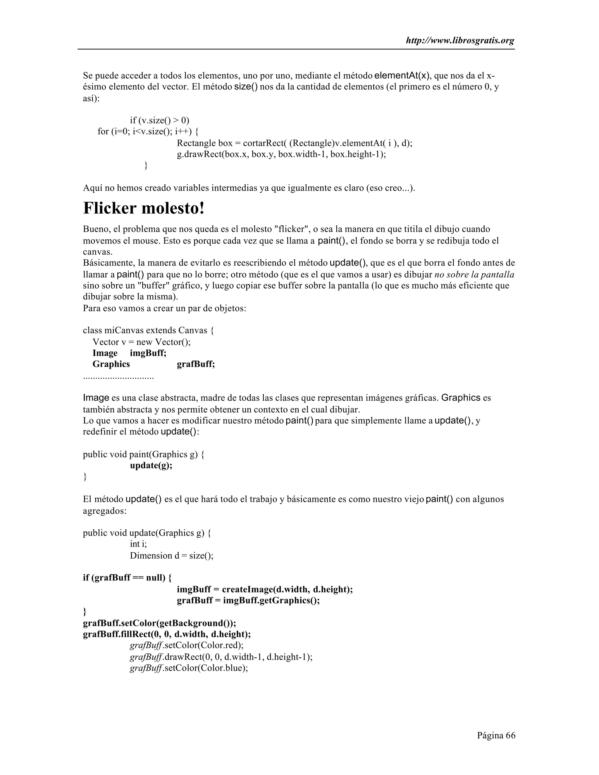 http://www.librosgratis.org 
Se puede acceder a todos los elementos, uno por uno, mediante el método elementAt(x), que nos da el x-ésimo 
elemento del vector. El método size() nos da la cantidad de elementos (el primero es el número 0, y 
Página 66 
así): 
if (v.size() > 0) 
for (i=0; i<v.size(); i++) { 
Rectangle box = cortarRect( (Rectangle)v.elementAt( i ), d); 
g.drawRect(box.x, box.y, box.width-1, box.height-1); 
} 
Aquí no hemos creado variables intermedias ya que igualmente es claro (eso creo...). 
Flicker molesto! 
Bueno, el problema que nos queda es el molesto "flicker", o sea la manera en que titila el dibujo cuando 
movemos el mouse. Esto es porque cada vez que se llama a paint(), el fondo se borra y se redibuja todo el 
canvas. 
Básicamente, la manera de evitarlo es reescribiendo el método update(), que es el que borra el fondo antes de 
llamar a paint() para que no lo borre; otro método (que es el que vamos a usar) es dibujar no sobre la pantalla 
sino sobre un "buffer" gráfico, y luego copiar ese buffer sobre la pantalla (lo que es mucho más eficiente que 
dibujar sobre la misma). 
Para eso vamos a crear un par de objetos: 
class miCanvas extends Canvas { 
Vector v = new Vector(); 
Image imgBuff; 
Graphics grafBuff; 
............................. 
Image es una clase abstracta, madre de todas las clases que representan imágenes gráficas. Graphics es 
también abstracta y nos permite obtener un contexto en el cual dibujar. 
Lo que vamos a hacer es modificar nuestro método paint() para que simplemente llame a update(), y 
redefinir el método update(): 
public void paint(Graphics g) { 
update(g); 
} 
El método update() es el que hará todo el trabajo y básicamente es como nuestro viejo paint() con algunos 
agregados: 
public void update(Graphics g) { 
int i; 
Dimension d = size(); 
if (grafBuff == null) { 
imgBuff = createImage(d.width, d.height); 
grafBuff = imgBuff.getGraphics(); 
} 
grafBuff.setColor(getBackground()); 
grafBuff.fillRect(0, 0, d.width, d.height); 
grafBuff.setColor(Color.red); 
grafBuff.drawRect(0, 0, d.width-1, d.height-1); 
grafBuff.setColor(Color.blue); 
 