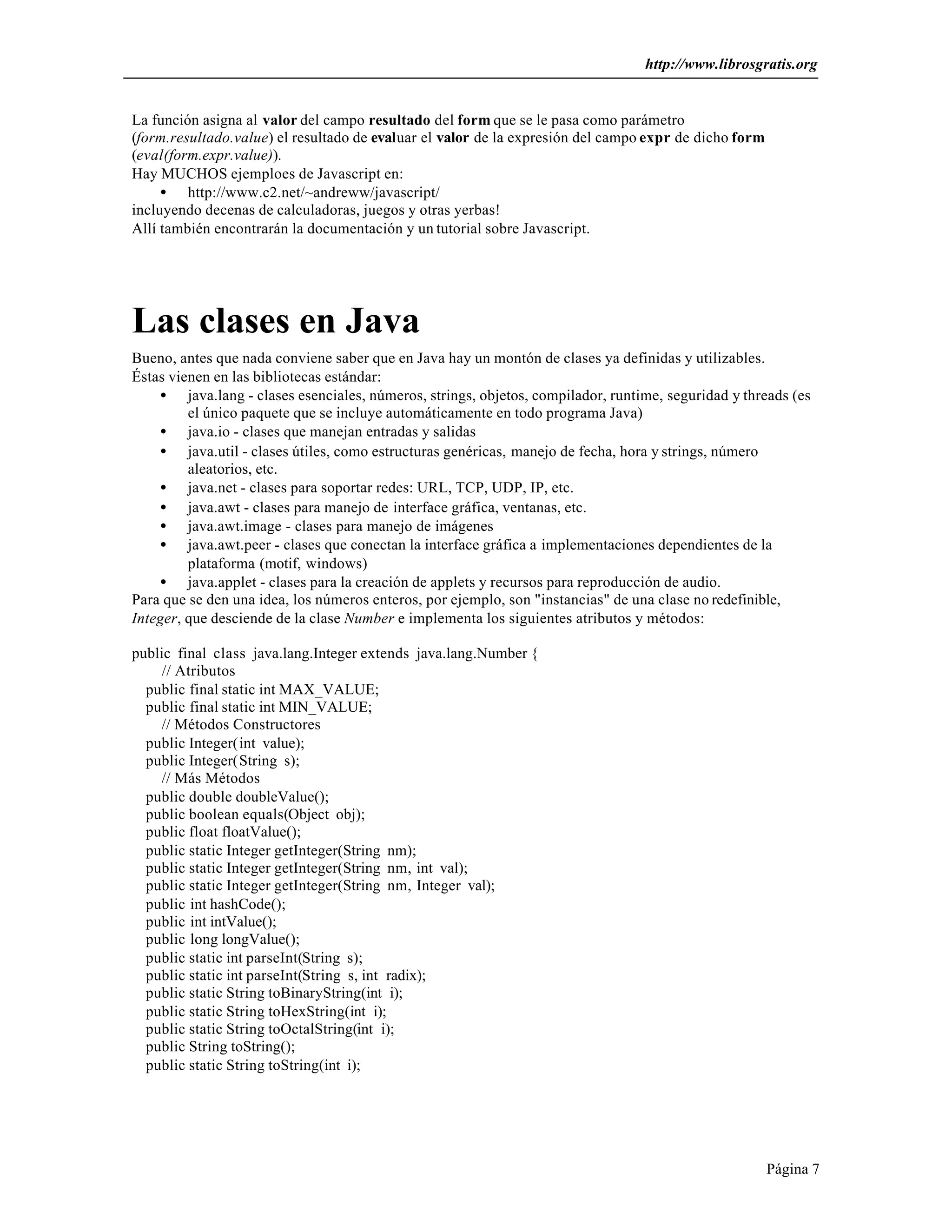 http://www.librosgratis.org 
Página 7 
La función asigna al valor del campo resultado del form que se le pasa como parámetro 
(form.resultado.value) el resultado de evaluar el valor de la expresión del campo expr de dicho form 
(eval(form.expr.value)). 
Hay MUCHOS ejemploes de Javascript en: 
· http://www.c2.net/~andreww/javascript/ 
incluyendo decenas de calculadoras, juegos y otras yerbas! 
Allí también encontrarán la documentación y un tutorial sobre Javascript. 
Las clases en Java 
Bueno, antes que nada conviene saber que en Java hay un montón de clases ya definidas y utilizables. 
Éstas vienen en las bibliotecas estándar: 
· java.lang - clases esenciales, números, strings, objetos, compilador, runtime, seguridad y threads (es 
el único paquete que se incluye automáticamente en todo programa Java) 
· java.io - clases que manejan entradas y salidas 
· java.util - clases útiles, como estructuras genéricas, manejo de fecha, hora y strings, número 
aleatorios, etc. 
· java.net - clases para soportar redes: URL, TCP, UDP, IP, etc. 
· java.awt - clases para manejo de interface gráfica, ventanas, etc. 
· java.awt.image - clases para manejo de imágenes 
· java.awt.peer - clases que conectan la interface gráfica a implementaciones dependientes de la 
plataforma (motif, windows) 
· java.applet - clases para la creación de applets y recursos para reproducción de audio. 
Para que se den una idea, los números enteros, por ejemplo, son "instancias" de una clase no redefinible, 
Integer, que desciende de la clase Number e implementa los siguientes atributos y métodos: 
public final class java.lang.Integer extends java.lang.Number { 
// Atributos 
public final static int MAX_VALUE; 
public final static int MIN_VALUE; 
// Métodos Constructores 
public Integer(int value); 
public Integer(String s); 
// Más Métodos 
public double doubleValue(); 
public boolean equals(Object obj); 
public float floatValue(); 
public static Integer getInteger(String nm); 
public static Integer getInteger(String nm, int val); 
public static Integer getInteger(String nm, Integer val); 
public int hashCode(); 
public int intValue(); 
public long longValue(); 
public static int parseInt(String s); 
public static int parseInt(String s, int radix); 
public static String toBinaryString(int i); 
public static String toHexString(int i); 
public static String toOctalString(int i); 
public String toString(); 
public static String toString(int i); 
 