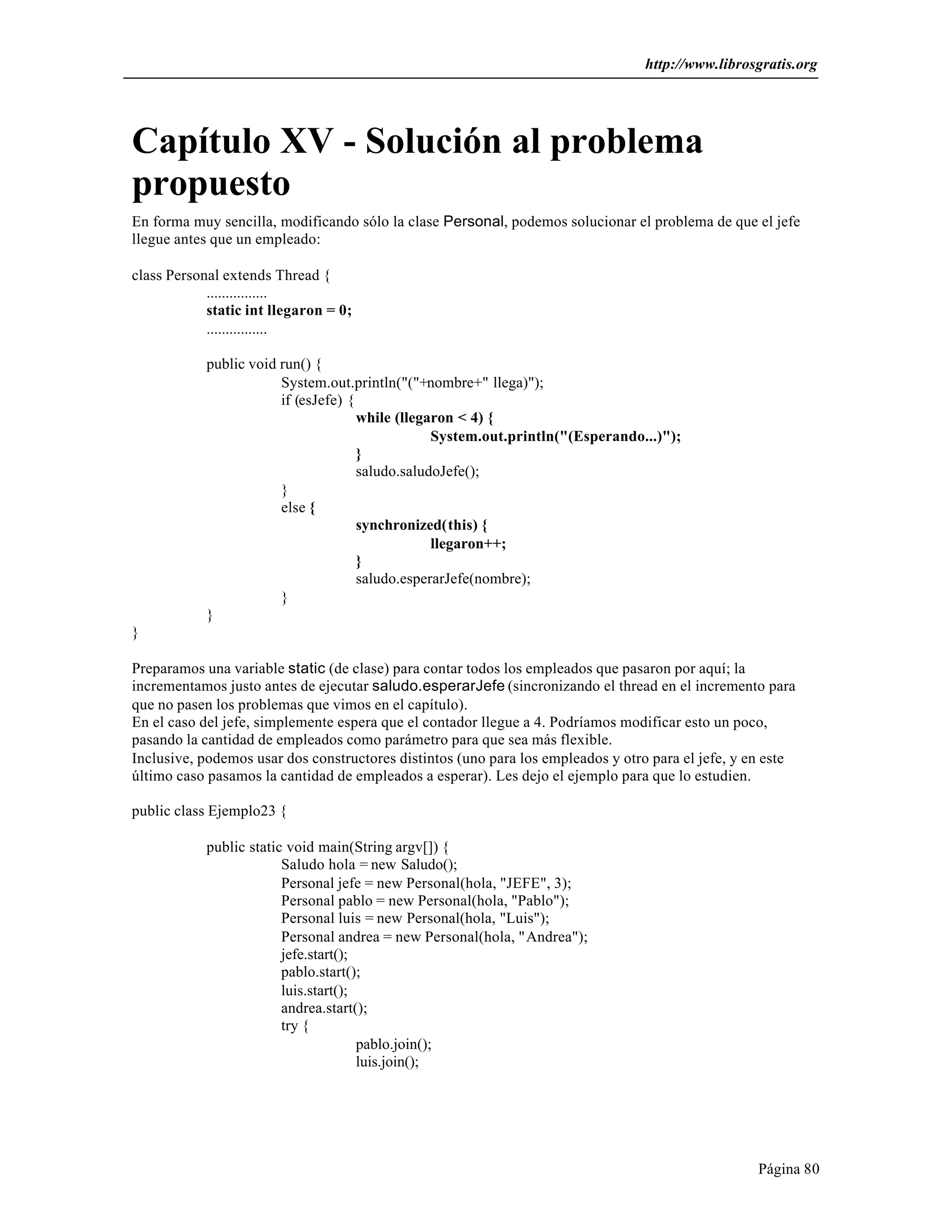 http://www.librosgratis.org 
Capítulo XV - Solución al problema 
propuesto 
En forma muy sencilla, modificando sólo la clase Personal, podemos solucionar el problema de que el jefe 
llegue antes que un empleado: 
Página 80 
class Personal extends Thread { 
................ 
static int llegaron = 0; 
................ 
public void run() { 
System.out.println("("+nombre+" llega)"); 
if (esJefe) { 
while (llegaron < 4) { 
System.out.println("(Esperando...)"); 
} 
saludo.saludoJefe(); 
} 
else { 
synchronized(this) { 
llegaron++; 
} 
saludo.esperarJefe(nombre); 
} 
} 
} 
Preparamos una variable static (de clase) para contar todos los empleados que pasaron por aquí; la 
incrementamos justo antes de ejecutar saludo.esperarJefe (sincronizando el thread en el incremento para 
que no pasen los problemas que vimos en el capítulo). 
En el caso del jefe, simplemente espera que el contador llegue a 4. Podríamos modificar esto un poco, 
pasando la cantidad de empleados como parámetro para que sea más flexible. 
Inclusive, podemos usar dos constructores distintos (uno para los empleados y otro para el jefe, y en este 
último caso pasamos la cantidad de empleados a esperar). Les dejo el ejemplo para que lo estudien. 
public class Ejemplo23 { 
public static void main(String argv[]) { 
Saludo hola = new Saludo(); 
Personal jefe = new Personal(hola, "JEFE", 3); 
Personal pablo = new Personal(hola, "Pablo"); 
Personal luis = new Personal(hola, "Luis"); 
Personal andrea = new Personal(hola, "Andrea"); 
jefe.start(); 
pablo.start(); 
luis.start(); 
andrea.start(); 
try { 
pablo.join(); 
luis.join(); 
 
