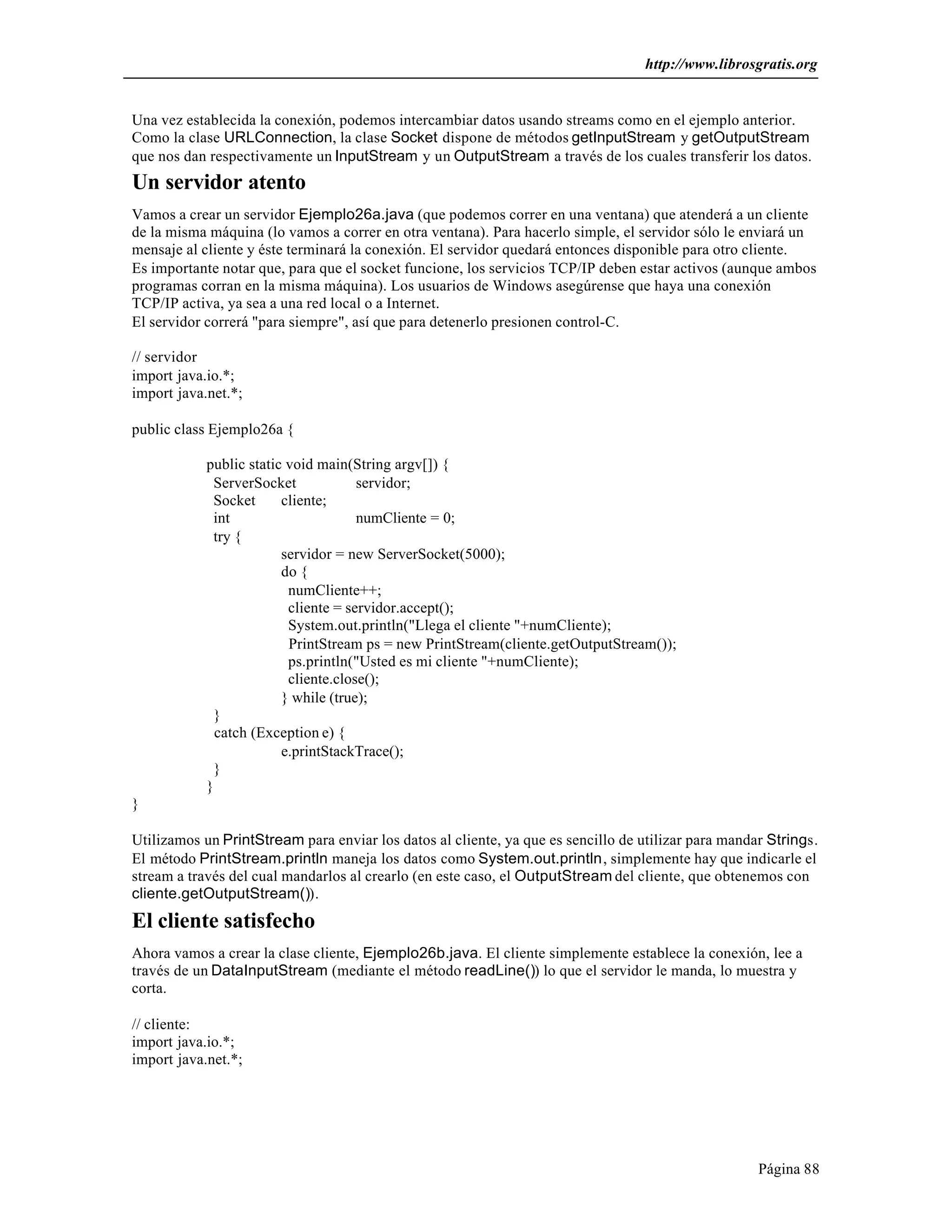 http://www.librosgratis.org 
Una vez establecida la conexión, podemos intercambiar datos usando streams como en el ejemplo anterior. 
Como la clase URLConnection, la clase Socket dispone de métodos getInputStream y getOutputStream 
que nos dan respectivamente un InputStream y un OutputStream a través de los cuales transferir los datos. 
Un servidor atento 
Vamos a crear un servidor Ejemplo26a.java (que podemos correr en una ventana) que atenderá a un cliente 
de la misma máquina (lo vamos a correr en otra ventana). Para hacerlo simple, el servidor sólo le enviará un 
mensaje al cliente y éste terminará la conexión. El servidor quedará entonces disponible para otro cliente. 
Es importante notar que, para que el socket funcione, los servicios TCP/IP deben estar activos (aunque ambos 
programas corran en la misma máquina). Los usuarios de Windows asegúrense que haya una conexión 
TCP/IP activa, ya sea a una red local o a Internet. 
El servidor correrá "para siempre", así que para detenerlo presionen control-C. 
// servidor 
import java.io.*; 
import java.net.*; 
Página 88 
public class Ejemplo26a { 
public static void main(String argv[]) { 
ServerSocket servidor; 
Socket cliente; 
int numCliente = 0; 
try { 
servidor = new ServerSocket(5000); 
do { 
numCliente++; 
cliente = servidor.accept(); 
System.out.println("Llega el cliente "+numCliente); 
PrintStream ps = new PrintStream(cliente.getOutputStream()); 
ps.println("Usted es mi cliente "+numCliente); 
cliente.close(); 
} while (true); 
} 
catch (Exception e) { 
e.printStackTrace(); 
} 
} 
} 
Utilizamos un PrintStream para enviar los datos al cliente, ya que es sencillo de utilizar para mandar Strings. 
El método PrintStream.println maneja los datos como System.out.println, simplemente hay que indicarle el 
stream a través del cual mandarlos al crearlo (en este caso, el OutputStream del cliente, que obtenemos con 
cliente.getOutputStream()). 
El cliente satisfecho 
Ahora vamos a crear la clase cliente, Ejemplo26b.java. El cliente simplemente establece la conexión, lee a 
través de un DataInputStream (mediante el método readLine()) lo que el servidor le manda, lo muestra y 
corta. 
// cliente: 
import java.io.*; 
import java.net.*; 
 