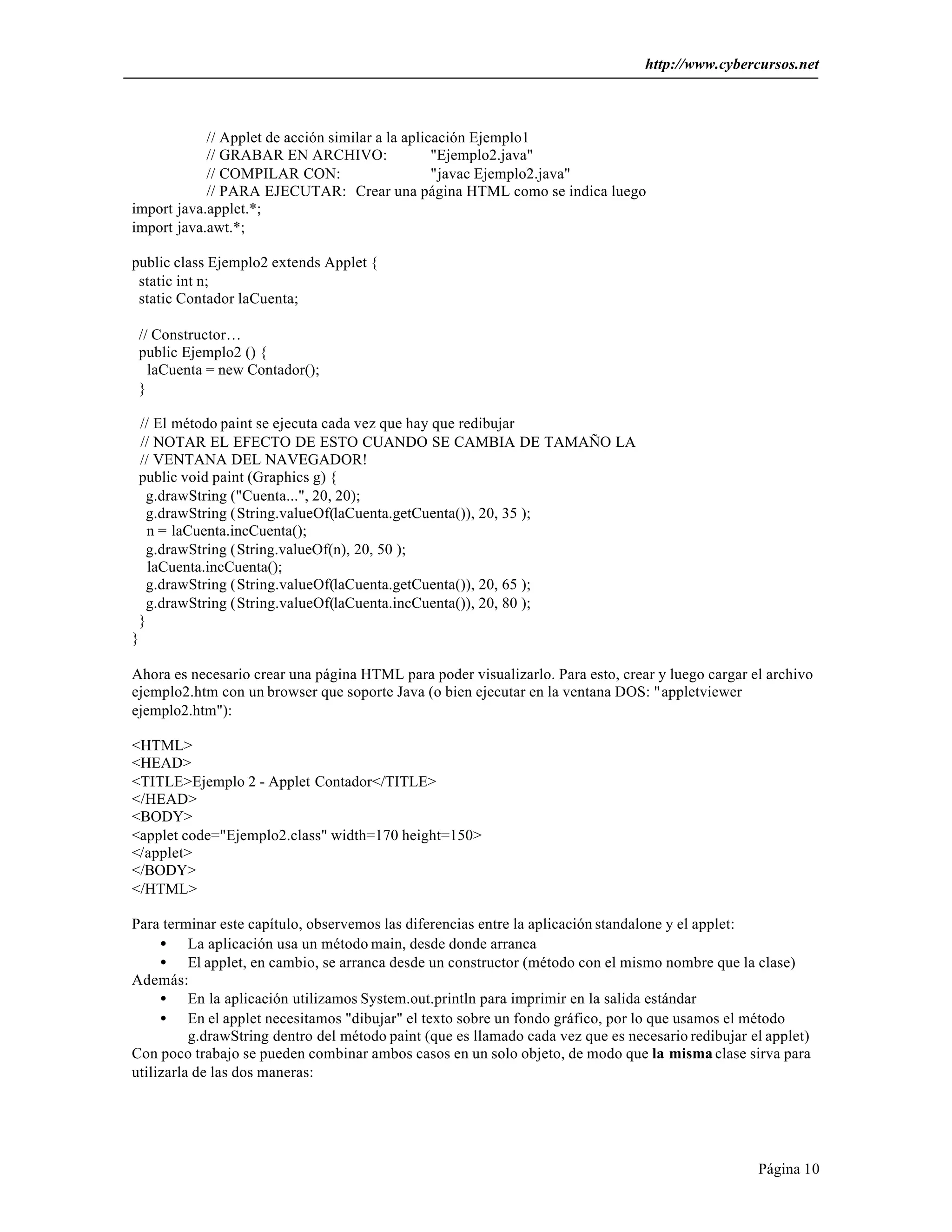 http://www.cybercursos.net 
Página 10 
// Applet de acción similar a la aplicación Ejemplo1 
// GRABAR EN ARCHIVO: "Ejemplo2.java" 
// COMPILAR CON: "javac Ejemplo2.java" 
// PARA EJECUTAR: Crear una página HTML como se indica luego 
import java.applet.*; 
import java.awt.*; 
public class Ejemplo2 extends Applet { 
static int n; 
static Contador laCuenta; 
// Constructor… 
public Ejemplo2 () { 
laCuenta = new Contador(); 
} 
// El método paint se ejecuta cada vez que hay que redibujar 
// NOTAR EL EFECTO DE ESTO CUANDO SE CAMBIA DE TAMAÑO LA 
// VENTANA DEL NAVEGADOR! 
public void paint (Graphics g) { 
g.drawString ("Cuenta...", 20, 20); 
g.drawString (String.valueOf(laCuenta.getCuenta()), 20, 35 ); 
n = laCuenta.incCuenta(); 
g.drawString (String.valueOf(n), 20, 50 ); 
laCuenta.incCuenta(); 
g.drawString (String.valueOf(laCuenta.getCuenta()), 20, 65 ); 
g.drawString (String.valueOf(laCuenta.incCuenta()), 20, 80 ); 
} 
} 
Ahora es necesario crear una página HTML para poder visualizarlo. Para esto, crear y luego cargar el archivo 
ejemplo2.htm con un browser que soporte Java (o bien ejecutar en la ventana DOS: "appletviewer 
ejemplo2.htm"): 
<HTML> 
<HEAD> 
<TITLE>Ejemplo 2 - Applet Contador</TITLE> 
</HEAD> 
<BODY> 
<applet code="Ejemplo2.class" width=170 height=150> 
</applet> 
</BODY> 
</HTML> 
Para terminar este capítulo, observemos las diferencias entre la aplicación standalone y el applet: 
· La aplicación usa un método main, desde donde arranca 
· El applet, en cambio, se arranca desde un constructor (método con el mismo nombre que la clase) 
Además: 
· En la aplicación utilizamos System.out.println para imprimir en la salida estándar 
· En el applet necesitamos "dibujar" el texto sobre un fondo gráfico, por lo que usamos el método 
g.drawString dentro del método paint (que es llamado cada vez que es necesario redibujar el applet) 
Con poco trabajo se pueden combinar ambos casos en un solo objeto, de modo que la misma clase sirva para 
utilizarla de las dos maneras: 
 