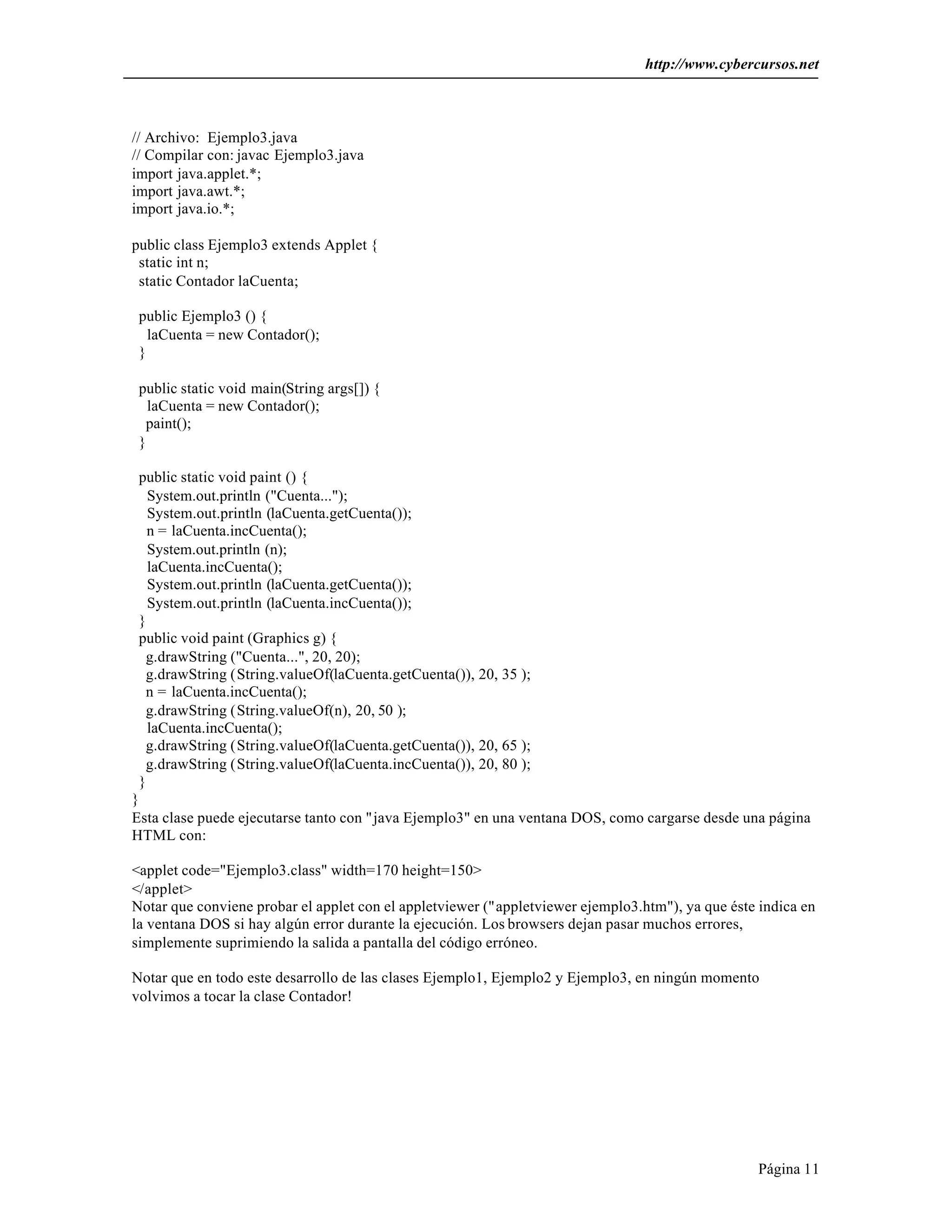 http://www.cybercursos.net 
Página 11 
// Archivo: Ejemplo3.java 
// Compilar con: javac Ejemplo3.java 
import java.applet.*; 
import java.awt.*; 
import java.io.*; 
public class Ejemplo3 extends Applet { 
static int n; 
static Contador laCuenta; 
public Ejemplo3 () { 
laCuenta = new Contador(); 
} 
public static void main(String args[]) { 
laCuenta = new Contador(); 
paint(); 
} 
public static void paint () { 
System.out.println ("Cuenta..."); 
System.out.println (laCuenta.getCuenta()); 
n = laCuenta.incCuenta(); 
System.out.println (n); 
laCuenta.incCuenta(); 
System.out.println (laCuenta.getCuenta()); 
System.out.println (laCuenta.incCuenta()); 
} 
public void paint (Graphics g) { 
g.drawString ("Cuenta...", 20, 20); 
g.drawString (String.valueOf(laCuenta.getCuenta()), 20, 35 ); 
n = laCuenta.incCuenta(); 
g.drawString (String.valueOf(n), 20, 50 ); 
laCuenta.incCuenta(); 
g.drawString (String.valueOf(laCuenta.getCuenta()), 20, 65 ); 
g.drawString (String.valueOf(laCuenta.incCuenta()), 20, 80 ); 
} 
} 
Esta clase puede ejecutarse tanto con "java Ejemplo3" en una ventana DOS, como cargarse desde una página 
HTML con: 
<applet code="Ejemplo3.class" width=170 height=150> 
</applet> 
Notar que conviene probar el applet con el appletviewer ("appletviewer ejemplo3.htm"), ya que éste indica en 
la ventana DOS si hay algún error durante la ejecución. Los browsers dejan pasar muchos errores, 
simplemente suprimiendo la salida a pantalla del código erróneo. 
Notar que en todo este desarrollo de las clases Ejemplo1, Ejemplo2 y Ejemplo3, en ningún momento 
volvimos a tocar la clase Contador! 
 