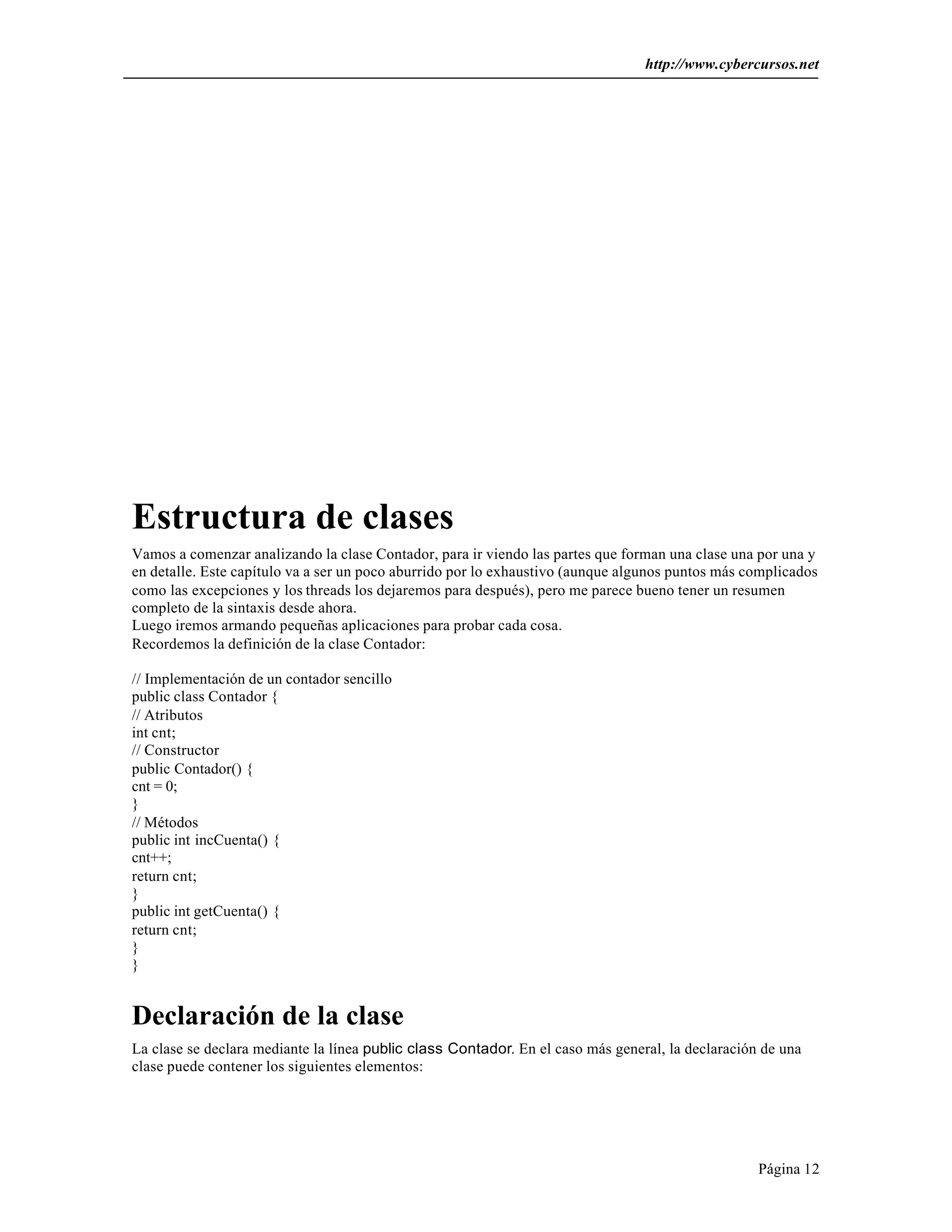 http://www.cybercursos.net 
Estructura de clases 
Vamos a comenzar analizando la clase Contador, para ir viendo las partes que forman una clase una por una y 
en detalle. Este capítulo va a ser un poco aburrido por lo exhaustivo (aunque algunos puntos más complicados 
como las excepciones y los threads los dejaremos para después), pero me parece bueno tener un resumen 
completo de la sintaxis desde ahora. 
Luego iremos armando pequeñas aplicaciones para probar cada cosa. 
Recordemos la definición de la clase Contador: 
// Implementación de un contador sencillo 
public class Contador { 
// Atributos 
int cnt; 
// Constructor 
public Contador() { 
cnt = 0; 
} 
// Métodos 
public int incCuenta() { 
cnt++; 
return cnt; 
} 
public int getCuenta() { 
return cnt; 
Página 12 
}} 
Declaración de la clase 
La clase se declara mediante la línea public class Contador. En el caso más general, la declaración de una 
clase puede contener los siguientes elementos: 
 