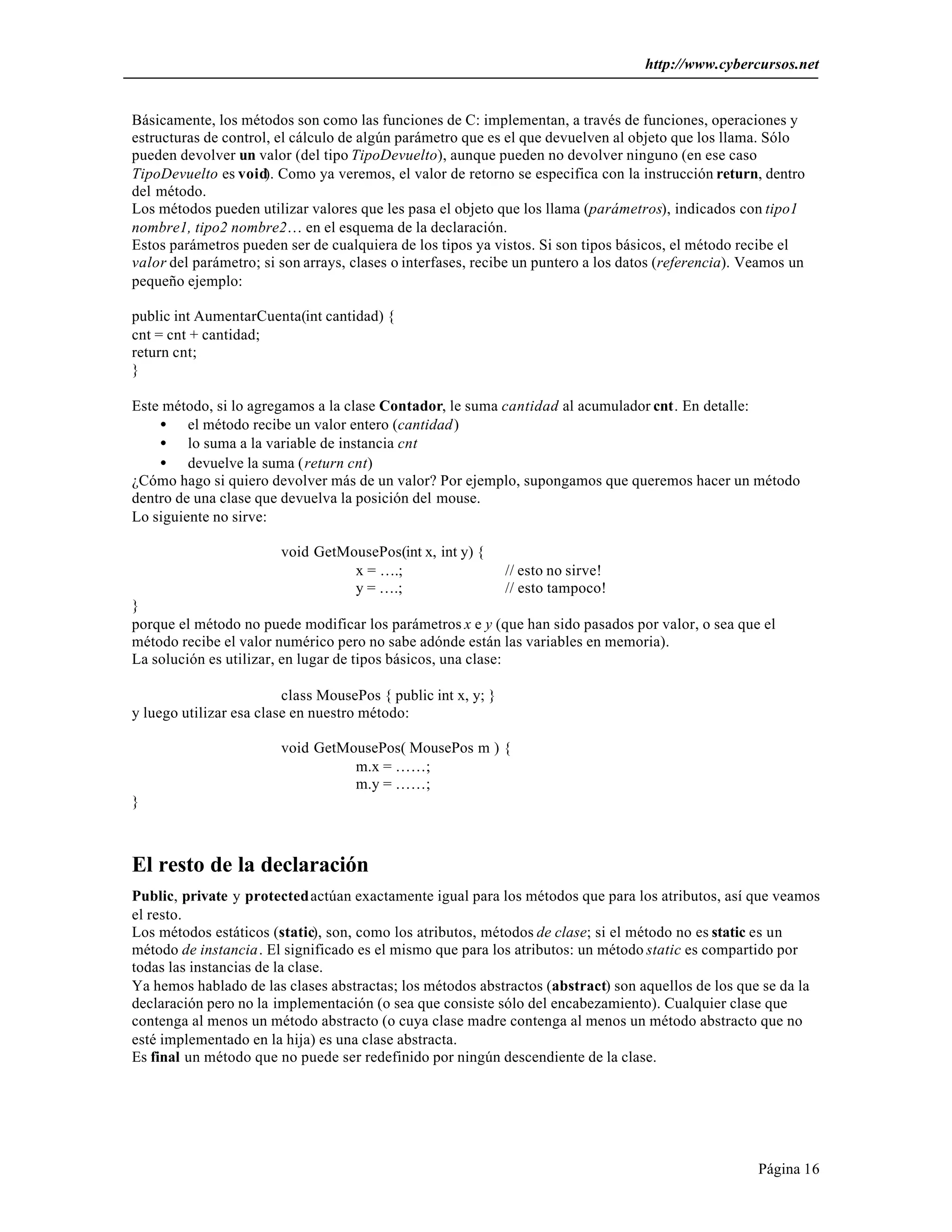 http://www.cybercursos.net 
Básicamente, los métodos son como las funciones de C: implementan, a través de funciones, operaciones y 
estructuras de control, el cálculo de algún parámetro que es el que devuelven al objeto que los llama. Sólo 
pueden devolver un valor (del tipo TipoDevuelto), aunque pueden no devolver ninguno (en ese caso 
TipoDevuelto es void). Como ya veremos, el valor de retorno se especifica con la instrucción return, dentro 
del método. 
Los métodos pueden utilizar valores que les pasa el objeto que los llama (parámetros), indicados con tipo1 
nombre1, tipo2 nombre2… en el esquema de la declaración. 
Estos parámetros pueden ser de cualquiera de los tipos ya vistos. Si son tipos básicos, el método recibe el 
valor del parámetro; si son arrays, clases o interfases, recibe un puntero a los datos (referencia). Veamos un 
pequeño ejemplo: 
public int AumentarCuenta(int cantidad) { 
cnt = cnt + cantidad; 
return cnt; 
} 
Página 16 
Este método, si lo agregamos a la clase Contador, le suma cantidad al acumulador cnt. En detalle: 
· el método recibe un valor entero (cantidad) 
· lo suma a la variable de instancia cnt 
· devuelve la suma (return cnt) 
¿Cómo hago si quiero devolver más de un valor? Por ejemplo, supongamos que queremos hacer un método 
dentro de una clase que devuelva la posición del mouse. 
Lo siguiente no sirve: 
void GetMousePos(int x, int y) { 
x = ….; // esto no sirve! 
y = ….; // esto tampoco! 
} 
porque el método no puede modificar los parámetros x e y (que han sido pasados por valor, o sea que el 
método recibe el valor numérico pero no sabe adónde están las variables en memoria). 
La solución es utilizar, en lugar de tipos básicos, una clase: 
class MousePos { public int x, y; } 
y luego utilizar esa clase en nuestro método: 
void GetMousePos( MousePos m ) { 
m.x = ……; 
m.y = ……; 
} 
El resto de la declaración 
Public, private y protected actúan exactamente igual para los métodos que para los atributos, así que veamos 
el resto. 
Los métodos estáticos (static), son, como los atributos, métodos de clase; si el método no es static es un 
método de instancia. El significado es el mismo que para los atributos: un método static es compartido por 
todas las instancias de la clase. 
Ya hemos hablado de las clases abstractas; los métodos abstractos (abstract) son aquellos de los que se da la 
declaración pero no la implementación (o sea que consiste sólo del encabezamiento). Cualquier clase que 
contenga al menos un método abstracto (o cuya clase madre contenga al menos un método abstracto que no 
esté implementado en la hija) es una clase abstracta. 
Es final un método que no puede ser redefinido por ningún descendiente de la clase. 
 