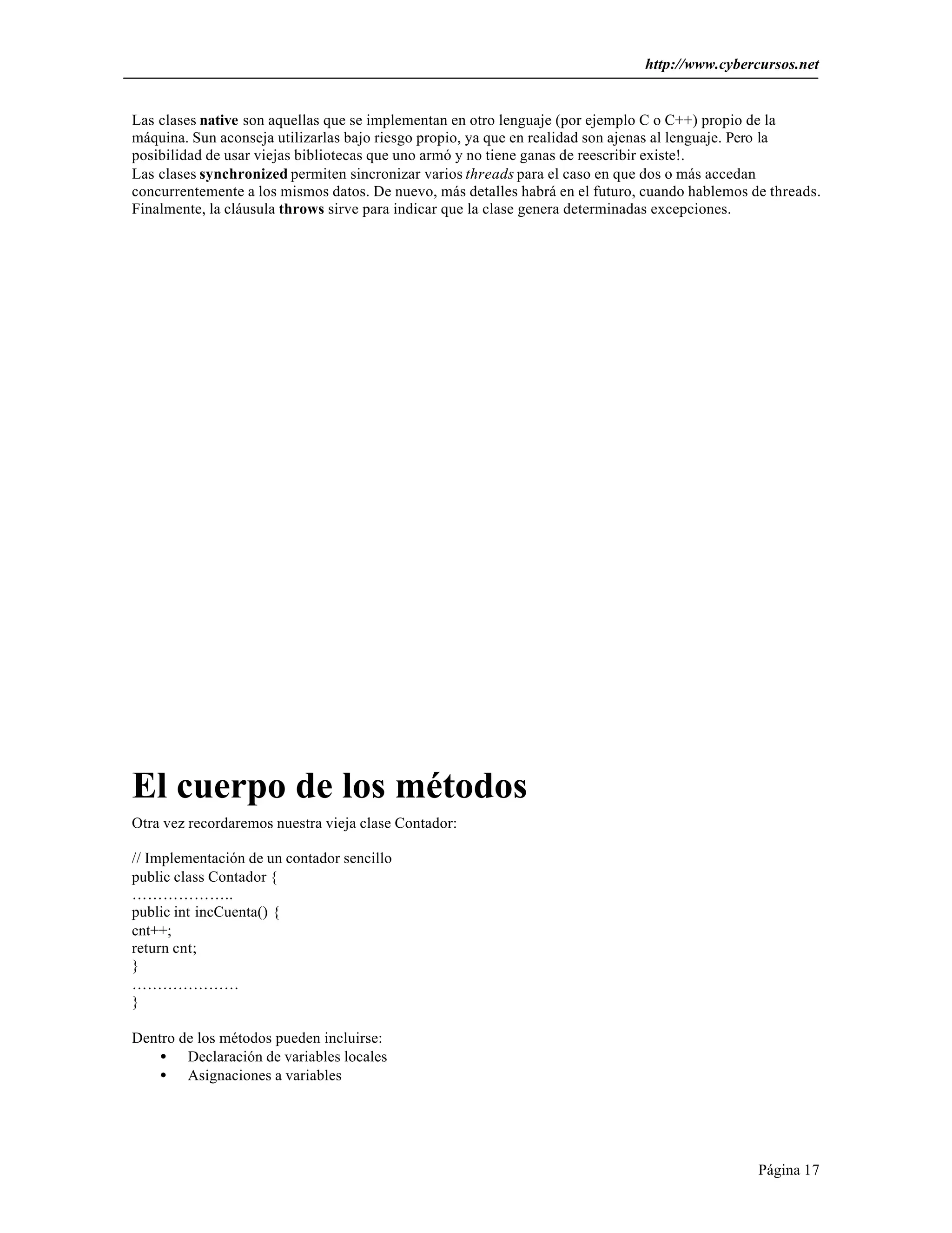 http://www.cybercursos.net 
Las clases native son aquellas que se implementan en otro lenguaje (por ejemplo C o C++) propio de la 
máquina. Sun aconseja utilizarlas bajo riesgo propio, ya que en realidad son ajenas al lenguaje. Pero la 
posibilidad de usar viejas bibliotecas que uno armó y no tiene ganas de reescribir existe!. 
Las clases synchronized permiten sincronizar varios threads para el caso en que dos o más accedan 
concurrentemente a los mismos datos. De nuevo, más detalles habrá en el futuro, cuando hablemos de threads. 
Finalmente, la cláusula throws sirve para indicar que la clase genera determinadas excepciones. 
Página 17 
El cuerpo de los métodos 
Otra vez recordaremos nuestra vieja clase Contador: 
// Implementación de un contador sencillo 
public class Contador { 
……………….. 
public int incCuenta() { 
cnt++; 
return cnt; 
} 
………………… 
} 
Dentro de los métodos pueden incluirse: 
· Declaración de variables locales 
· Asignaciones a variables 
 