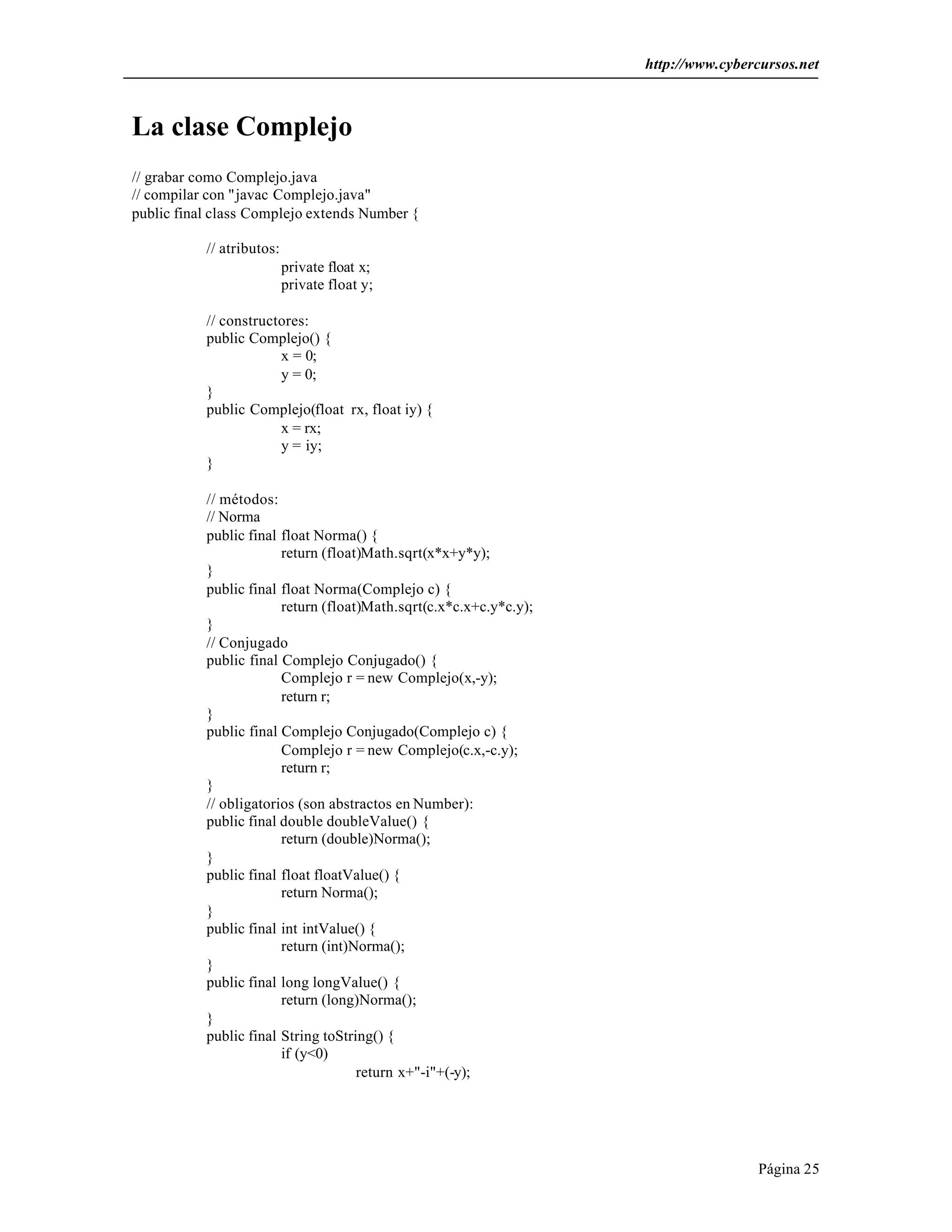 http://www.cybercursos.net 
Página 25 
La clase Complejo 
// grabar como Complejo.java 
// compilar con "javac Complejo.java" 
public final class Complejo extends Number { 
// atributos: 
private float x; 
private float y; 
// constructores: 
public Complejo() { 
x = 0; 
y = 0; 
} 
public Complejo(float rx, float iy) { 
x = rx; 
y = iy; 
} 
// métodos: 
// Norma 
public final float Norma() { 
return (float)Math.sqrt(x*x+y*y); 
} 
public final float Norma(Complejo c) { 
return (float)Math.sqrt(c.x*c.x+c.y*c.y); 
} 
// Conjugado 
public final Complejo Conjugado() { 
Complejo r = new Complejo(x,-y); 
return r; 
} 
public final Complejo Conjugado(Complejo c) { 
Complejo r = new Complejo(c.x,-c.y); 
return r; 
} 
// obligatorios (son abstractos en Number): 
public final double doubleValue() { 
return (double)Norma(); 
} 
public final float floatValue() { 
return Norma(); 
} 
public final int intValue() { 
return (int)Norma(); 
} 
public final long longValue() { 
return (long)Norma(); 
} 
public final String toString() { 
if (y<0) 
return x+"-i"+(-y); 
 
