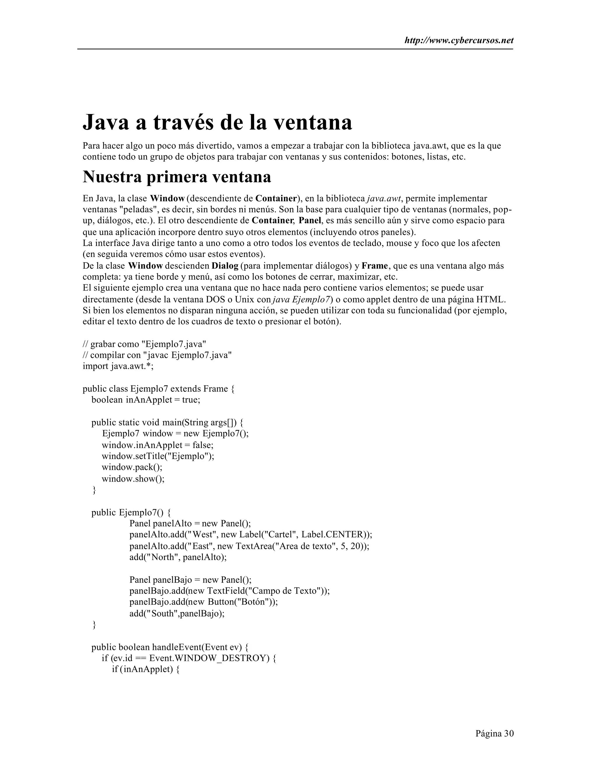 http://www.cybercursos.net 
Java a través de la ventana 
Para hacer algo un poco más divertido, vamos a empezar a trabajar con la biblioteca java.awt, que es la que 
contiene todo un grupo de objetos para trabajar con ventanas y sus contenidos: botones, listas, etc. 
Nuestra primera ventana 
En Java, la clase Window (descendiente de Container), en la biblioteca java.awt, permite implementar 
ventanas "peladas", es decir, sin bordes ni menús. Son la base para cualquier tipo de ventanas (normales, pop-up, 
diálogos, etc.). El otro descendiente de Container, Panel, es más sencillo aún y sirve como espacio para 
que una aplicación incorpore dentro suyo otros elementos (incluyendo otros paneles). 
La interface Java dirige tanto a uno como a otro todos los eventos de teclado, mouse y foco que los afecten 
(en seguida veremos cómo usar estos eventos). 
De la clase Window descienden Dialog (para implementar diálogos) y Frame, que es una ventana algo más 
completa: ya tiene borde y menú, así como los botones de cerrar, maximizar, etc. 
El siguiente ejemplo crea una ventana que no hace nada pero contiene varios elementos; se puede usar 
directamente (desde la ventana DOS o Unix con java Ejemplo7) o como applet dentro de una página HTML. 
Si bien los elementos no disparan ninguna acción, se pueden utilizar con toda su funcionalidad (por ejemplo, 
editar el texto dentro de los cuadros de texto o presionar el botón). 
Página 30 
// grabar como "Ejemplo7.java" 
// compilar con "javac Ejemplo7.java" 
import java.awt.*; 
public class Ejemplo7 extends Frame { 
boolean inAnApplet = true; 
public static void main(String args[]) { 
Ejemplo7 window = new Ejemplo7(); 
window.inAnApplet = false; 
window.setTitle("Ejemplo"); 
window.pack(); 
window.show(); 
} 
public Ejemplo7() { 
Panel panelAlto = new Panel(); 
panelAlto.add("West", new Label("Cartel", Label.CENTER)); 
panelAlto.add("East", new TextArea("Area de texto", 5, 20)); 
add("North", panelAlto); 
Panel panelBajo = new Panel(); 
panelBajo.add(new TextField("Campo de Texto")); 
panelBajo.add(new Button("Botón")); 
add("South",panelBajo); 
} 
public boolean handleEvent(Event ev) { 
if (ev.id == Event.WINDOW_DESTROY) { 
if (inAnApplet) { 
 