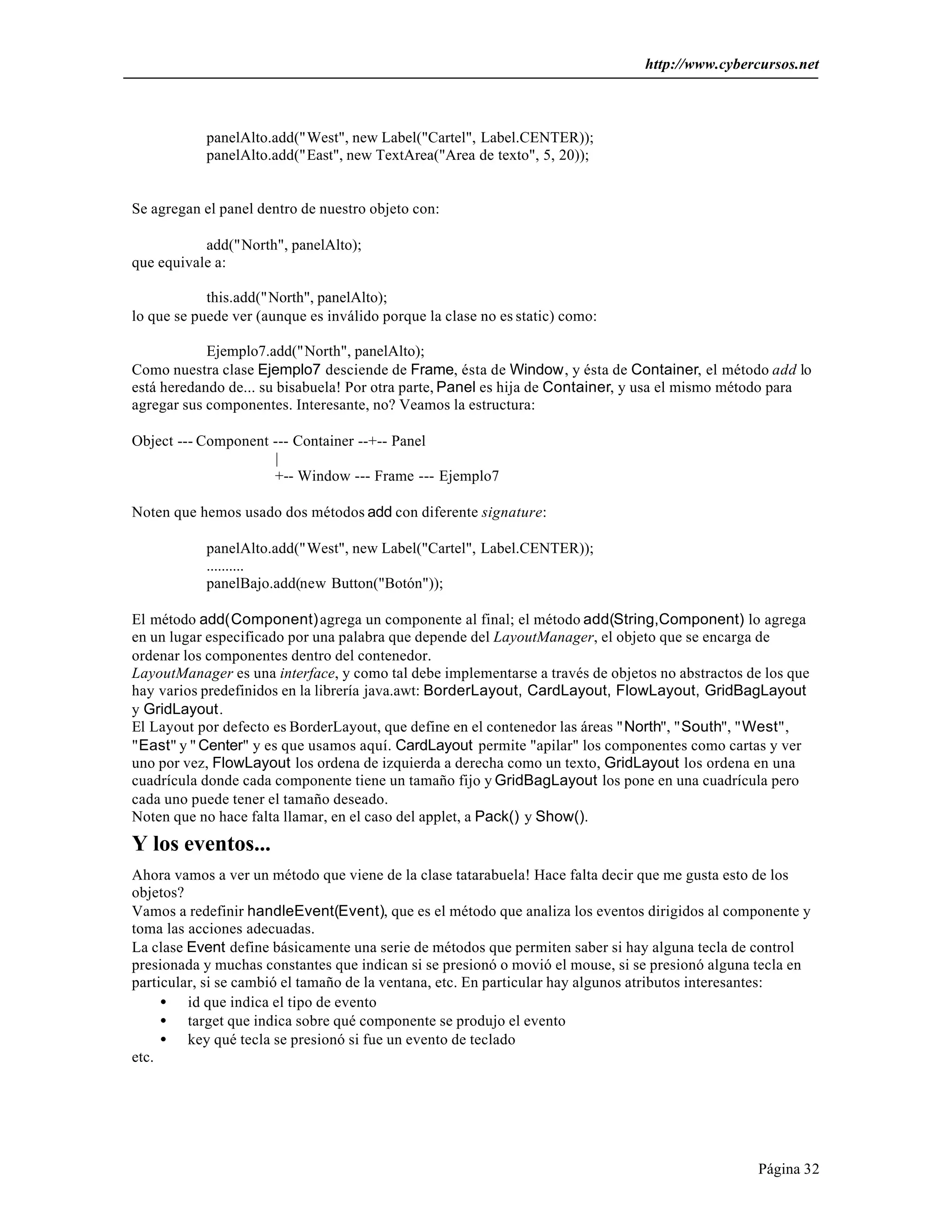 http://www.cybercursos.net 
Página 32 
panelAlto.add("West", new Label("Cartel", Label.CENTER)); 
panelAlto.add("East", new TextArea("Area de texto", 5, 20)); 
Se agregan el panel dentro de nuestro objeto con: 
add("North", panelAlto); 
que equivale a: 
this.add("North", panelAlto); 
lo que se puede ver (aunque es inválido porque la clase no es static) como: 
Ejemplo7.add("North", panelAlto); 
Como nuestra clase Ejemplo7 desciende de Frame, ésta de Window, y ésta de Container, el método add lo 
está heredando de... su bisabuela! Por otra parte, Panel es hija de Container, y usa el mismo método para 
agregar sus componentes. Interesante, no? Veamos la estructura: 
Object --- Component --- Container --+-- Panel 
| 
+-- Window --- Frame --- Ejemplo7 
Noten que hemos usado dos métodos add con diferente signature: 
panelAlto.add("West", new Label("Cartel", Label.CENTER)); 
.......... 
panelBajo.add(new Button("Botón")); 
El método add(Component) agrega un componente al final; el método add(String,Component) lo agrega 
en un lugar especificado por una palabra que depende del LayoutManager, el objeto que se encarga de 
ordenar los componentes dentro del contenedor. 
LayoutManager es una interface, y como tal debe implementarse a través de objetos no abstractos de los que 
hay varios predefinidos en la librería java.awt: BorderLayout, CardLayout, FlowLayout, GridBagLayout 
y GridLayout. 
El Layout por defecto es BorderLayout, que define en el contenedor las áreas "North", "South", "West", 
"East" y " Center" y es que usamos aquí. CardLayout permite "apilar" los componentes como cartas y ver 
uno por vez, FlowLayout los ordena de izquierda a derecha como un texto, GridLayout los ordena en una 
cuadrícula donde cada componente tiene un tamaño fijo y GridBagLayout los pone en una cuadrícula pero 
cada uno puede tener el tamaño deseado. 
Noten que no hace falta llamar, en el caso del applet, a Pack() y Show(). 
Y los eventos... 
Ahora vamos a ver un método que viene de la clase tatarabuela! Hace falta decir que me gusta esto de los 
objetos? 
Vamos a redefinir handleEvent(Event), que es el método que analiza los eventos dirigidos al componente y 
toma las acciones adecuadas. 
La clase Event define básicamente una serie de métodos que permiten saber si hay alguna tecla de control 
presionada y muchas constantes que indican si se presionó o movió el mouse, si se presionó alguna tecla en 
particular, si se cambió el tamaño de la ventana, etc. En particular hay algunos atributos interesantes: 
· id que indica el tipo de evento 
· target que indica sobre qué componente se produjo el evento 
· key qué tecla se presionó si fue un evento de teclado 
etc. 
 