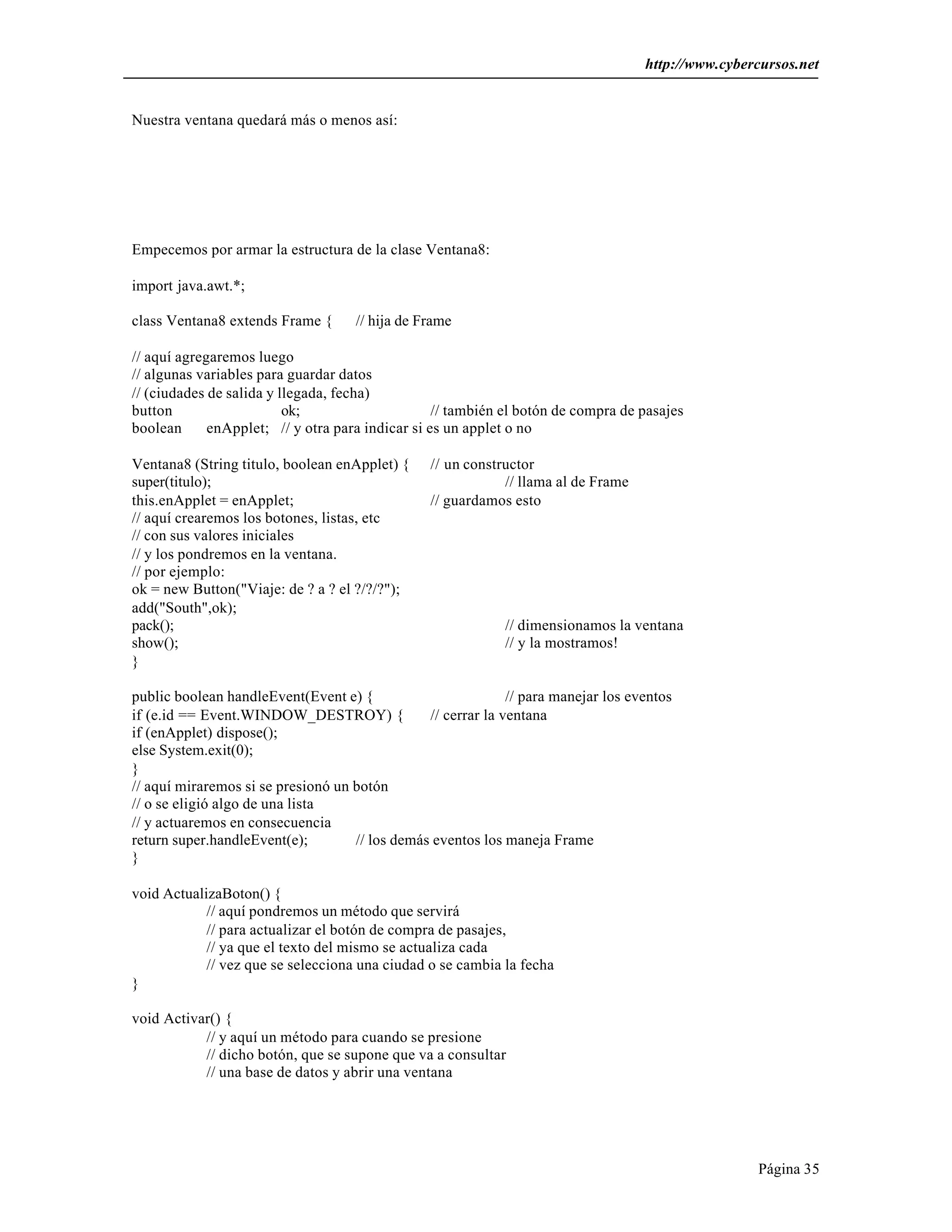 http://www.cybercursos.net 
Página 35 
Nuestra ventana quedará más o menos así: 
Empecemos por armar la estructura de la clase Ventana8: 
import java.awt.*; 
class Ventana8 extends Frame { // hija de Frame 
// aquí agregaremos luego 
// algunas variables para guardar datos 
// (ciudades de salida y llegada, fecha) 
button ok; // también el botón de compra de pasajes 
boolean enApplet; // y otra para indicar si es un applet o no 
Ventana8 (String titulo, boolean enApplet) { // un constructor 
super(titulo); // llama al de Frame 
this.enApplet = enApplet; // guardamos esto 
// aquí crearemos los botones, listas, etc 
// con sus valores iniciales 
// y los pondremos en la ventana. 
// por ejemplo: 
ok = new Button("Viaje: de ? a ? el ?/?/?"); 
add("South",ok); 
pack(); // dimensionamos la ventana 
show(); // y la mostramos! 
} 
public boolean handleEvent(Event e) { // para manejar los eventos 
if (e.id == Event.WINDOW_DESTROY) { // cerrar la ventana 
if (enApplet) dispose(); 
else System.exit(0); 
} 
// aquí miraremos si se presionó un botón 
// o se eligió algo de una lista 
// y actuaremos en consecuencia 
return super.handleEvent(e); // los demás eventos los maneja Frame 
} 
void ActualizaBoton() { 
// aquí pondremos un método que servirá 
// para actualizar el botón de compra de pasajes, 
// ya que el texto del mismo se actualiza cada 
// vez que se selecciona una ciudad o se cambia la fecha 
} 
void Activar() { 
// y aquí un método para cuando se presione 
// dicho botón, que se supone que va a consultar 
// una base de datos y abrir una ventana 
 