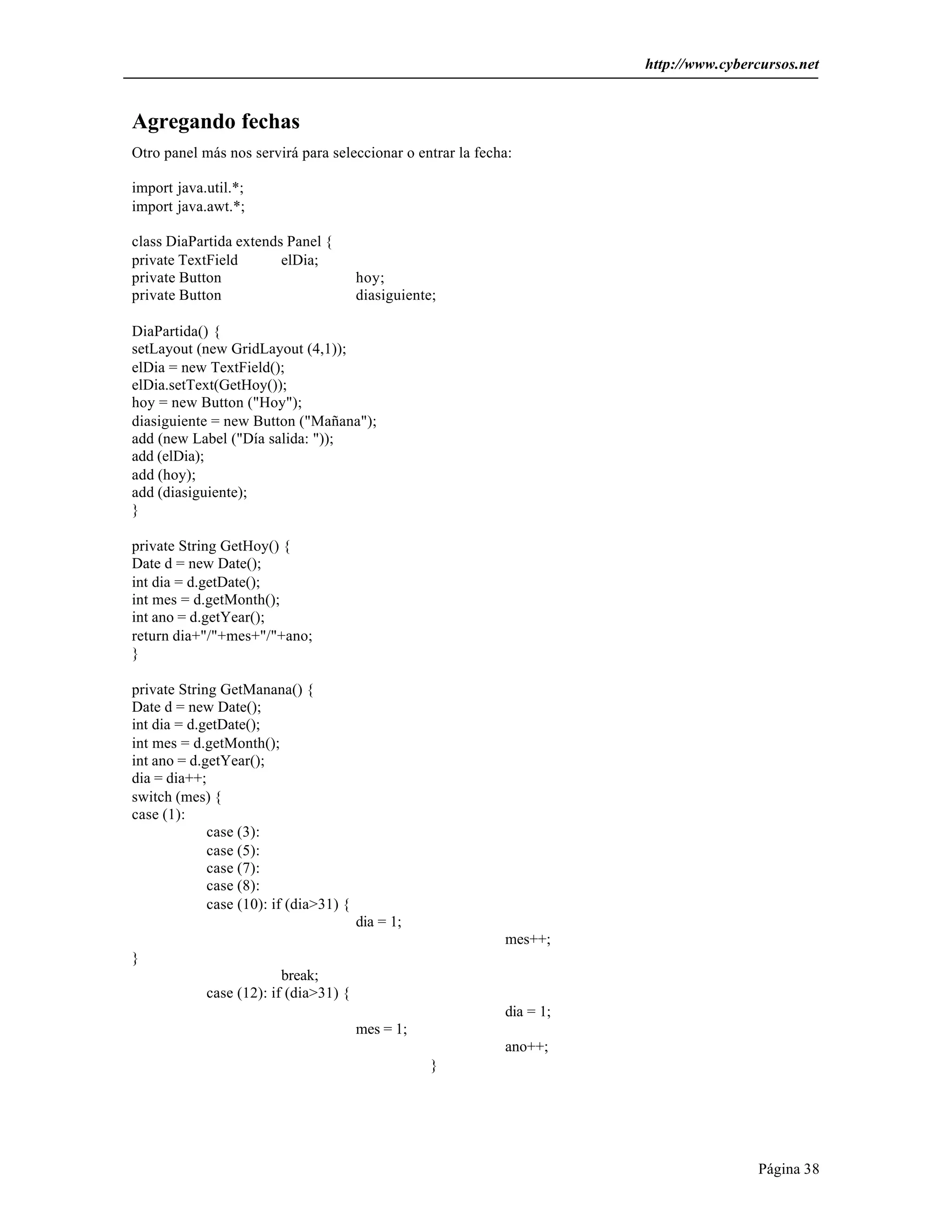 http://www.cybercursos.net 
Página 38 
Agregando fechas 
Otro panel más nos servirá para seleccionar o entrar la fecha: 
import java.util.*; 
import java.awt.*; 
class DiaPartida extends Panel { 
private TextField elDia; 
private Button hoy; 
private Button diasiguiente; 
DiaPartida() { 
setLayout (new GridLayout (4,1)); 
elDia = new TextField(); 
elDia.setText(GetHoy()); 
hoy = new Button ("Hoy"); 
diasiguiente = new Button ("Mañana"); 
add (new Label ("Día salida: ")); 
add (elDia); 
add (hoy); 
add (diasiguiente); 
} 
private String GetHoy() { 
Date d = new Date(); 
int dia = d.getDate(); 
int mes = d.getMonth(); 
int ano = d.getYear(); 
return dia+"/"+mes+"/"+ano; 
} 
private String GetManana() { 
Date d = new Date(); 
int dia = d.getDate(); 
int mes = d.getMonth(); 
int ano = d.getYear(); 
dia = dia++; 
switch (mes) { 
case (1): 
case (3): 
case (5): 
case (7): 
case (8): 
case (10): if (dia>31) { 
dia = 1; 
mes++; 
} 
break; 
case (12): if (dia>31) { 
dia = 1; 
mes = 1; 
ano++; 
} 
 
