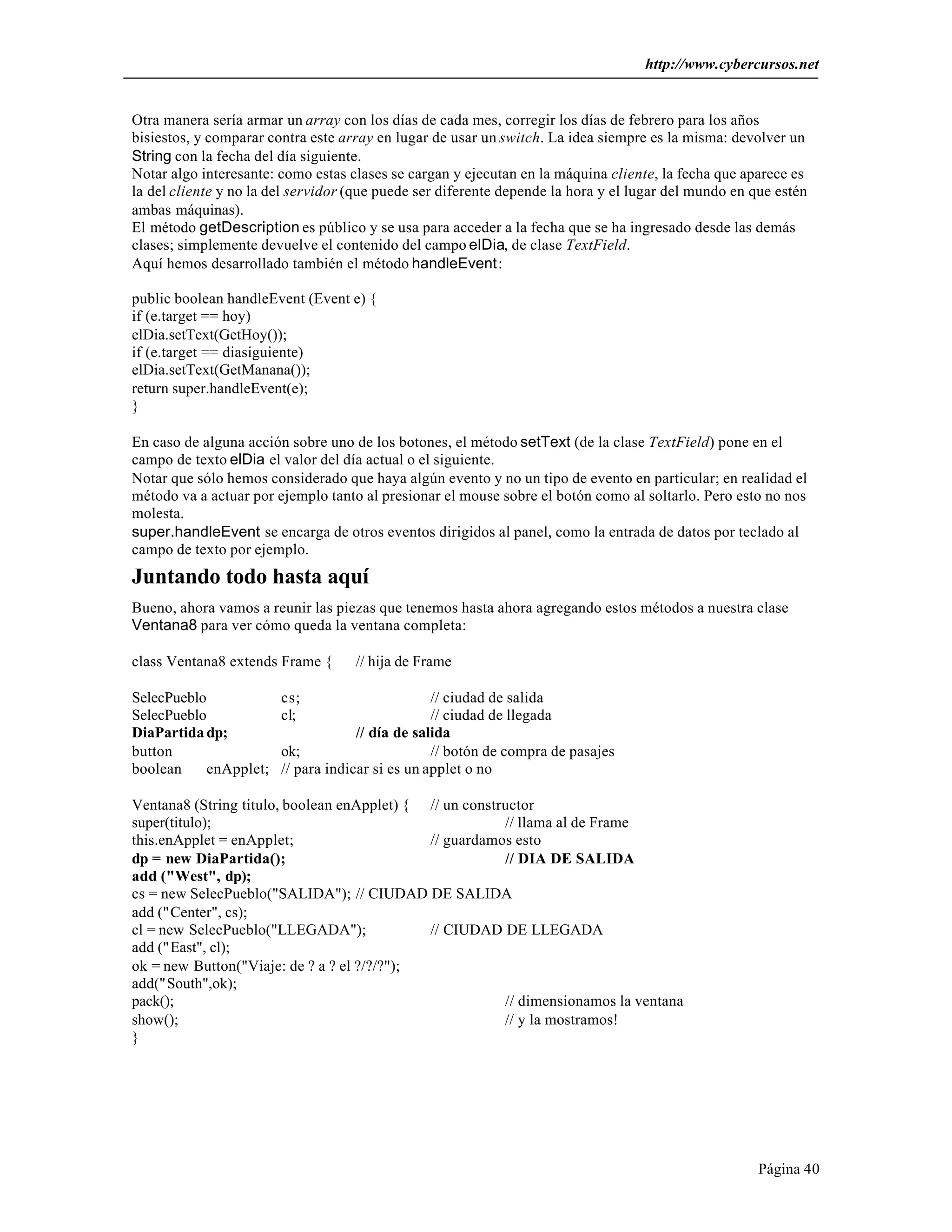 http://www.cybercursos.net 
Otra manera sería armar un array con los días de cada mes, corregir los días de febrero para los años 
bisiestos, y comparar contra este array en lugar de usar un switch. La idea siempre es la misma: devolver un 
String con la fecha del día siguiente. 
Notar algo interesante: como estas clases se cargan y ejecutan en la máquina cliente, la fecha que aparece es 
la del cliente y no la del servidor (que puede ser diferente depende la hora y el lugar del mundo en que estén 
ambas máquinas). 
El método getDescription es público y se usa para acceder a la fecha que se ha ingresado desde las demás 
clases; simplemente devuelve el contenido del campo elDia, de clase TextField. 
Aquí hemos desarrollado también el método handleEvent: 
public boolean handleEvent (Event e) { 
if (e.target == hoy) 
elDia.setText(GetHoy()); 
if (e.target == diasiguiente) 
elDia.setText(GetManana()); 
return super.handleEvent(e); 
} 
En caso de alguna acción sobre uno de los botones, el método setText (de la clase TextField) pone en el 
campo de texto elDia el valor del día actual o el siguiente. 
Notar que sólo hemos considerado que haya algún evento y no un tipo de evento en particular; en realidad el 
método va a actuar por ejemplo tanto al presionar el mouse sobre el botón como al soltarlo. Pero esto no nos 
molesta. 
super.handleEvent se encarga de otros eventos dirigidos al panel, como la entrada de datos por teclado al 
campo de texto por ejemplo. 
Juntando todo hasta aquí 
Bueno, ahora vamos a reunir las piezas que tenemos hasta ahora agregando estos métodos a nuestra clase 
Ventana8 para ver cómo queda la ventana completa: 
Página 40 
class Ventana8 extends Frame { // hija de Frame 
SelecPueblo cs; // ciudad de salida 
SelecPueblo cl; // ciudad de llegada 
DiaPartida dp; // día de salida 
button ok; // botón de compra de pasajes 
boolean enApplet; // para indicar si es un applet o no 
Ventana8 (String titulo, boolean enApplet) { // un constructor 
super(titulo); // llama al de Frame 
this.enApplet = enApplet; // guardamos esto 
dp = new DiaPartida(); // DIA DE SALIDA 
add ("West", dp); 
cs = new SelecPueblo("SALIDA"); // CIUDAD DE SALIDA 
add ("Center", cs); 
cl = new SelecPueblo("LLEGADA"); // CIUDAD DE LLEGADA 
add ("East", cl); 
ok = new Button("Viaje: de ? a ? el ?/?/?"); 
add("South",ok); 
pack(); // dimensionamos la ventana 
show(); // y la mostramos! 
} 
 