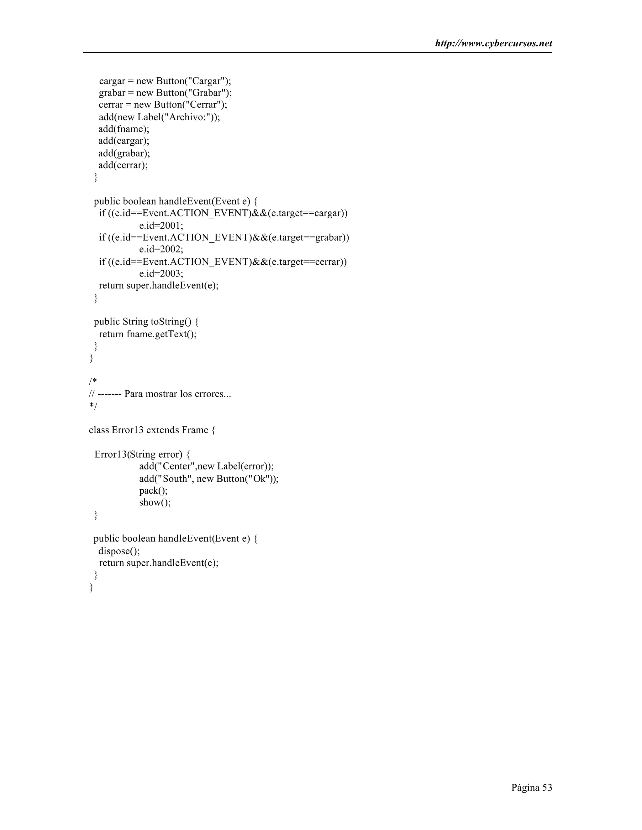 http://www.cybercursos.net 
Página 53 
cargar = new Button("Cargar"); 
grabar = new Button("Grabar"); 
cerrar = new Button("Cerrar"); 
add(new Label("Archivo:")); 
add(fname); 
add(cargar); 
add(grabar); 
add(cerrar); 
} 
public boolean handleEvent(Event e) { 
if ((e.id==Event.ACTION_EVENT)&&(e.target==cargar)) 
e.id=2001; 
if ((e.id==Event.ACTION_EVENT)&&(e.target==grabar)) 
e.id=2002; 
if ((e.id==Event.ACTION_EVENT)&&(e.target==cerrar)) 
e.id=2003; 
return super.handleEvent(e); 
} 
public String toString() { 
return fname.getText(); 
} 
} 
/* 
// ------- Para mostrar los errores... 
*/ 
class Error13 extends Frame { 
Error13(String error) { 
add("Center",new Label(error)); 
add("South", new Button("Ok")); 
pack(); 
show(); 
} 
public boolean handleEvent(Event e) { 
dispose(); 
return super.handleEvent(e); 
} 
} 
 