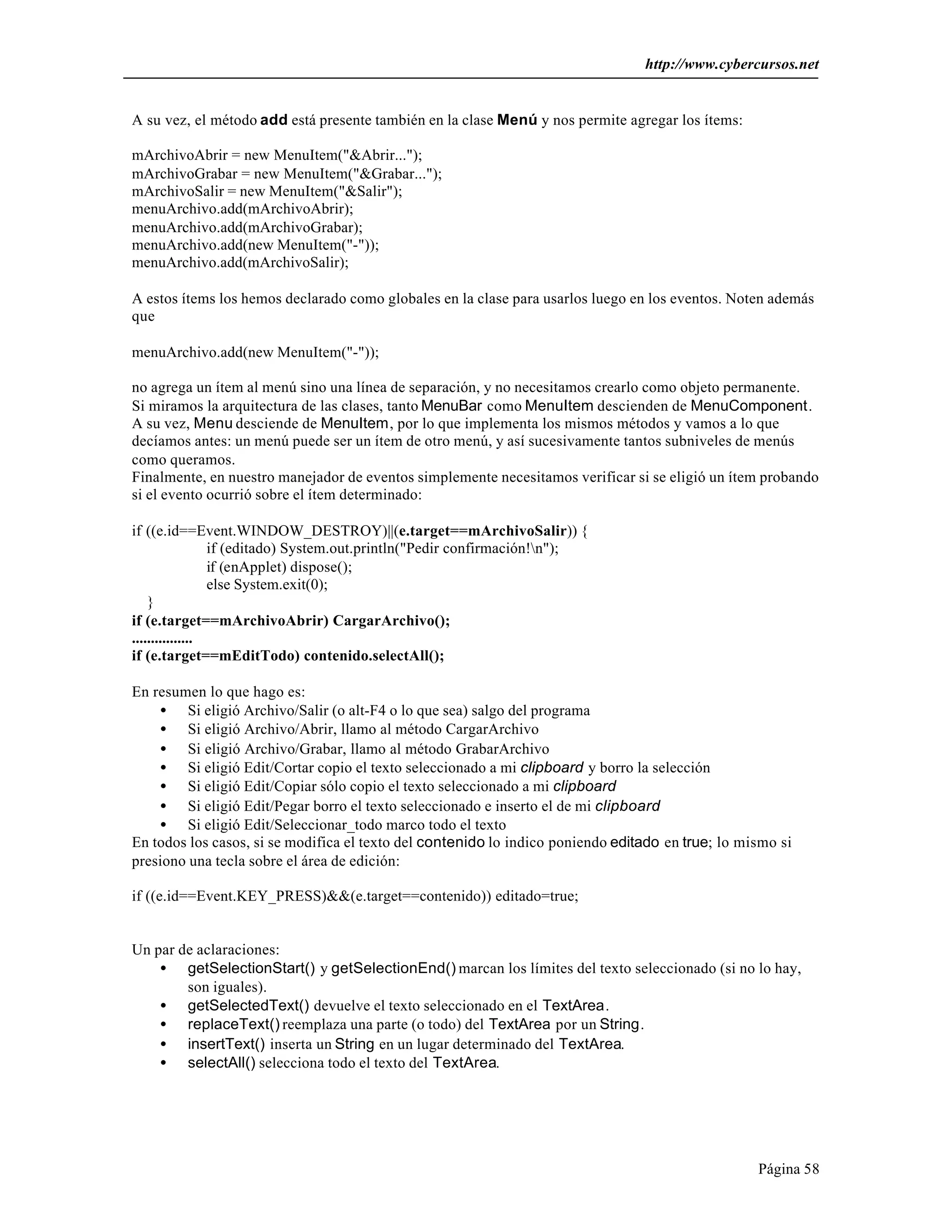 http://www.cybercursos.net 
Página 58 
A su vez, el método add está presente también en la clase Menú y nos permite agregar los ítems: 
mArchivoAbrir = new MenuItem("&Abrir..."); 
mArchivoGrabar = new MenuItem("&Grabar..."); 
mArchivoSalir = new MenuItem("&Salir"); 
menuArchivo.add(mArchivoAbrir); 
menuArchivo.add(mArchivoGrabar); 
menuArchivo.add(new MenuItem("-")); 
menuArchivo.add(mArchivoSalir); 
A estos ítems los hemos declarado como globales en la clase para usarlos luego en los eventos. Noten además 
que 
menuArchivo.add(new MenuItem("-")); 
no agrega un ítem al menú sino una línea de separación, y no necesitamos crearlo como objeto permanente. 
Si miramos la arquitectura de las clases, tanto MenuBar como MenuItem descienden de MenuComponent. 
A su vez, Menu desciende de MenuItem, por lo que implementa los mismos métodos y vamos a lo que 
decíamos antes: un menú puede ser un ítem de otro menú, y así sucesivamente tantos subniveles de menús 
como queramos. 
Finalmente, en nuestro manejador de eventos simplemente necesitamos verificar si se eligió un ítem probando 
si el evento ocurrió sobre el ítem determinado: 
if ((e.id==Event.WINDOW_DESTROY)||(e.target==mArchivoSalir)) { 
if (editado) System.out.println("Pedir confirmación!n"); 
if (enApplet) dispose(); 
else System.exit(0); 
} 
if (e.target==mArchivoAbrir) CargarArchivo(); 
................ 
if (e.target==mEditTodo) contenido.selectAll(); 
En resumen lo que hago es: 
· Si eligió Archivo/Salir (o alt-F4 o lo que sea) salgo del programa 
· Si eligió Archivo/Abrir, llamo al método CargarArchivo 
· Si eligió Archivo/Grabar, llamo al método GrabarArchivo 
· Si eligió Edit/Cortar copio el texto seleccionado a mi clipboard y borro la selección 
· Si eligió Edit/Copiar sólo copio el texto seleccionado a mi clipboard 
· Si eligió Edit/Pegar borro el texto seleccionado e inserto el de mi clipboard 
· Si eligió Edit/Seleccionar_todo marco todo el texto 
En todos los casos, si se modifica el texto del contenido lo indico poniendo editado en true; lo mismo si 
presiono una tecla sobre el área de edición: 
if ((e.id==Event.KEY_PRESS)&&(e.target==contenido)) editado=true; 
Un par de aclaraciones: 
· getSelectionStart() y getSelectionEnd() marcan los límites del texto seleccionado (si no lo hay, 
son iguales). 
· getSelectedText() devuelve el texto seleccionado en el TextArea. 
· replaceText() reemplaza una parte (o todo) del TextArea por un String. 
· insertText() inserta un String en un lugar determinado del TextArea. 
· selectAll() selecciona todo el texto del TextArea. 
 