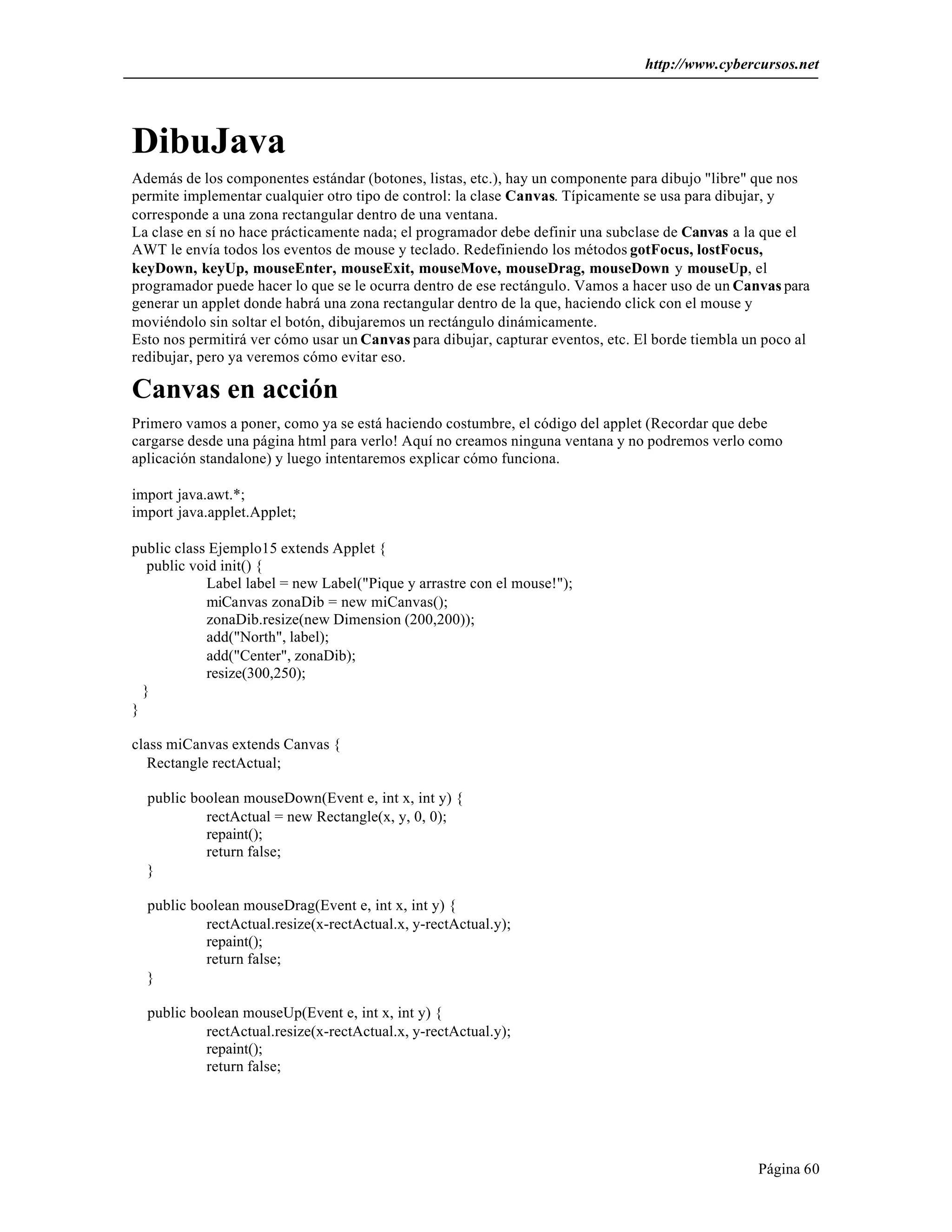 http://www.cybercursos.net 
DibuJava 
Además de los componentes estándar (botones, listas, etc.), hay un componente para dibujo "libre" que nos 
permite implementar cualquier otro tipo de control: la clase Canvas. Típicamente se usa para dibujar, y 
corresponde a una zona rectangular dentro de una ventana. 
La clase en sí no hace prácticamente nada; el programador debe definir una subclase de Canvas a la que el 
AWT le envía todos los eventos de mouse y teclado. Redefiniendo los métodos gotFocus, lostFocus, 
keyDown, keyUp, mouseEnter, mouseExit, mouseMove, mouseDrag, mouseDown y mouseUp, el 
programador puede hacer lo que se le ocurra dentro de ese rectángulo. Vamos a hacer uso de un Canvas para 
generar un applet donde habrá una zona rectangular dentro de la que, haciendo click con el mouse y 
moviéndolo sin soltar el botón, dibujaremos un rectángulo dinámicamente. 
Esto nos permitirá ver cómo usar un Canvas para dibujar, capturar eventos, etc. El borde tiembla un poco al 
redibujar, pero ya veremos cómo evitar eso. 
Canvas en acción 
Primero vamos a poner, como ya se está haciendo costumbre, el código del applet (Recordar que debe 
cargarse desde una página html para verlo! Aquí no creamos ninguna ventana y no podremos verlo como 
aplicación standalone) y luego intentaremos explicar cómo funciona. 
Página 60 
import java.awt.*; 
import java.applet.Applet; 
public class Ejemplo15 extends Applet { 
public void init() { 
Label label = new Label("Pique y arrastre con el mouse!"); 
miCanvas zonaDib = new miCanvas(); 
zonaDib.resize(new Dimension (200,200)); 
add("North", label); 
add("Center", zonaDib); 
resize(300,250); 
} 
} 
class miCanvas extends Canvas { 
Rectangle rectActual; 
public boolean mouseDown(Event e, int x, int y) { 
rectActual = new Rectangle(x, y, 0, 0); 
repaint(); 
return false; 
} 
public boolean mouseDrag(Event e, int x, int y) { 
rectActual.resize(x-rectActual.x, y-rectActual.y); 
repaint(); 
return false; 
} 
public boolean mouseUp(Event e, int x, int y) { 
rectActual.resize(x-rectActual.x, y-rectActual.y); 
repaint(); 
return false; 
 