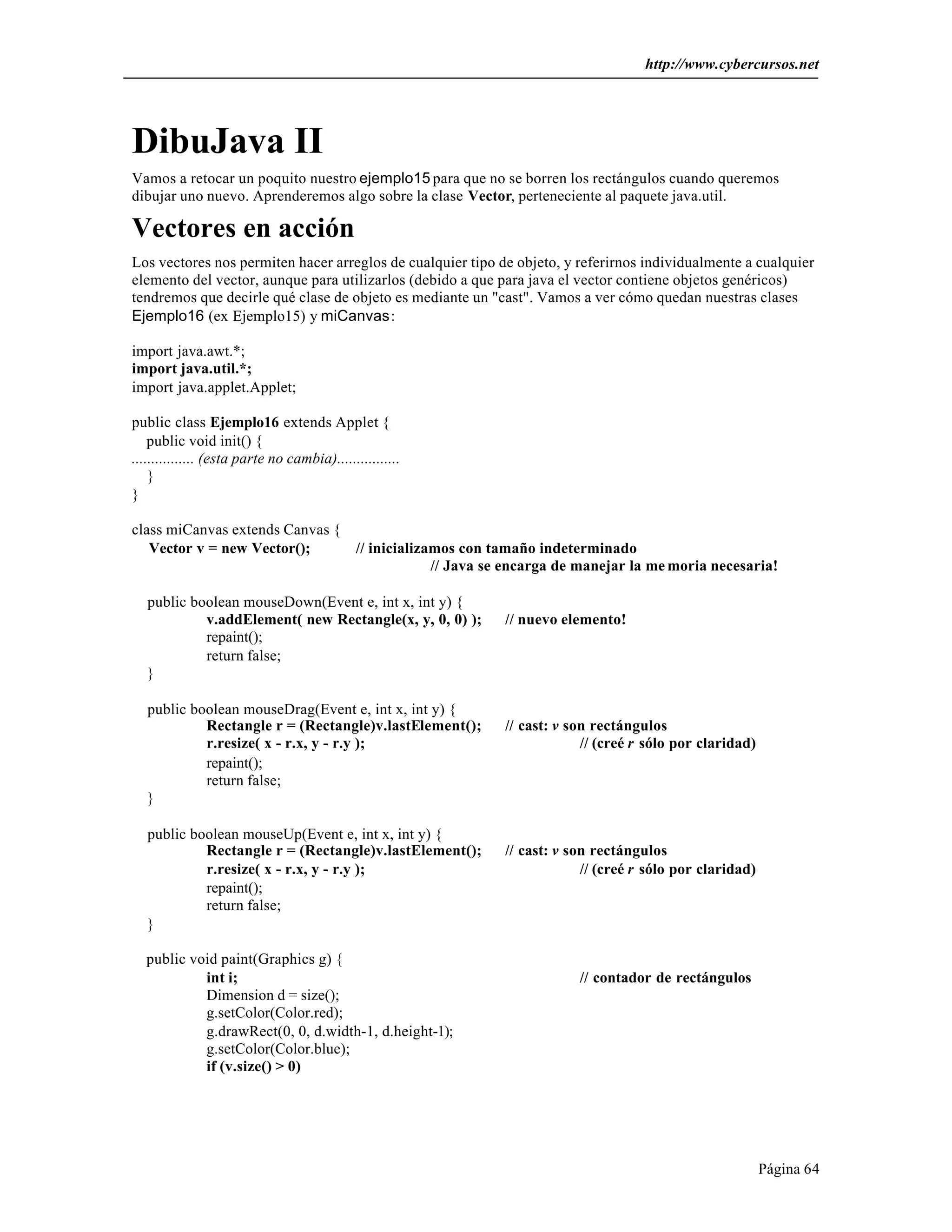 http://www.cybercursos.net 
DibuJava II 
Vamos a retocar un poquito nuestro ejemplo15 para que no se borren los rectángulos cuando queremos 
dibujar uno nuevo. Aprenderemos algo sobre la clase Vector, perteneciente al paquete java.util. 
Vectores en acción 
Los vectores nos permiten hacer arreglos de cualquier tipo de objeto, y referirnos individualmente a cualquier 
elemento del vector, aunque para utilizarlos (debido a que para java el vector contiene objetos genéricos) 
tendremos que decirle qué clase de objeto es mediante un "cast". Vamos a ver cómo quedan nuestras clases 
Ejemplo16 (ex Ejemplo15) y miCanvas: 
import java.awt.*; 
import java.util.*; 
import java.applet.Applet; 
public class Ejemplo16 extends Applet { 
public void init() { 
................ (esta parte no cambia)................ 
} 
} 
class miCanvas extends Canvas { 
Vector v = new Vector(); // inicializamos con tamaño indeterminado 
// Java se encarga de manejar la me moria necesaria! 
Página 64 
public boolean mouseDown(Event e, int x, int y) { 
v.addElement( new Rectangle(x, y, 0, 0) ); // nuevo elemento! 
repaint(); 
return false; 
} 
public boolean mouseDrag(Event e, int x, int y) { 
Rectangle r = (Rectangle)v.lastElement(); // cast: v son rectángulos 
r.resize( x - r.x, y - r.y ); // (creé r sólo por claridad) 
repaint(); 
return false; 
} 
public boolean mouseUp(Event e, int x, int y) { 
Rectangle r = (Rectangle)v.lastElement(); // cast: v son rectángulos 
r.resize( x - r.x, y - r.y ); // (creé r sólo por claridad) 
repaint(); 
return false; 
} 
public void paint(Graphics g) { 
int i; // contador de rectángulos 
Dimension d = size(); 
g.setColor(Color.red); 
g.drawRect(0, 0, d.width-1, d.height-1); 
g.setColor(Color.blue); 
if (v.size() > 0) 
 